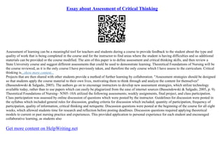 Essay about Assessment of Critical Thinking
Assessment of learning can be a meaningful tool for teachers and students during a course to provide feedback to the student about the type and
quality of work that is being completed in the course and for the instructor to find areas where the student is having difficulties and so additional
materials can be provided or the course modified. The aim of this paper is to define assessment and critical thinking skills, and then review a
State University course and suggest different assessments that could be used to demonstrate learning. Theoretical Foundations of Nursing will be
the course reviewed, as it is the only course I have previously taken, and therefore the only course which I have assess to the curriculum. Critical
thinking is...show more content...
Projects that are then shared with other students provide a method of further learning by collaboration. "Assessment strategies should be designed
so that students apply the course material to their own lives, motivating them to think through and analyze the content for themselves"
(Bassendowski & Salgado, 2005). The authors go on to encourage instructors to develop new assessment strategies, which utilize technology
available today, rather than to use papers which can easily be plagiarized from the ease of internet sources (Bassendowski & Salgado, 2005, p. 9).
Theoretical Foundations of Nursing– N505–10A utilized the following assessments; weekly assignments, final project, and class participation.
Class participation was assessed by online discussion of questions which were posted by the instructor. Guidelines for discussion were posted in
the syllabus which included general rules for discussion, grading criteria for discussion which included; quantity of participation, frequency of
participation, quality of information, critical thinking and netiquette. Discussion questions were posted at the beginning of the course for all eight
weeks, which allowed students time for research and reflection before posting deadlines. Discussion questions required applying theoretical
models to current or past nursing practice and experiences. This provided application to personal experience for each student and encouraged
collaborative learning, as students also
Get more content on HelpWriting.net
 