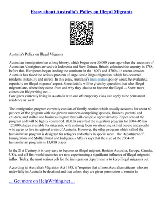 Essay about Australia’s Policy on Illegal Migrants
Australia's Policy on Illegal Migrants
Australian immigration has a long history, which began over 50,000 years ago when the ancestors of
Australian Aborigines arrived via Indonesia and New Guinea. Britain colonized the country in 1788,
before that, Europeans began landing the continent in the 1600's and 1700's. In recent decades
Australia has faced the serious problem of large–scale illegal migration, which has occurred
residents instability and unrest. In this essay, Australia's immigration policy would be evaluated,
especially on illegal migrants' aspect. Some details will be given by questions that who illegal
migrants are, where they come from and why they choose to become the illegal ... Show more
content on Helpwriting.net ...
Foreigners currently living in Australia with one of temporary visas can apply to be permanent
residence as well.
The immigration program currently consists of family reunion which usually accounts for about 60
per cent of the program with the greatest numbers comprising spouses, finances, parents and
children, and skilled and business migrant that will comprise approximately 20 per cent of the
program and will be tightly controlled. DIMIA says that the migration program for 2004–05 has
120,000 places available for migrants, with a strong focus on attracting skilled people and people
who agree to live in regional areas of Australia. However, the other program which called the
humanitarian program is designed for refugees and others in special need. The Department of
Immigration and Multicultural and Indigenous Affairs says that the size of the 2004–05
humanitarian programs is 13,000 places
In the 21st Century, it is very easy to become an illegal migrant. Besides Australia, Europe, Canada,
USA, and all first world countries are now experiencing a significant influence of illegal migrants'
influx. Today, the most serious job for the immigration department is to keep illegal migrants out.
According to Australia's Migration Act 1958, it "requires that all non Australian citizens who are
unlawfully in Australia be detained and that unless they are given permission to remain in
... Get more on HelpWriting.net ...
 