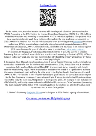 Autism Essay
In the recent years, there has been an increase with the diagnosis of autism spectrum disorders
(ASD). According to the U.S. Centers for Disease Control and Prevention (2007), 1 in 150 children
are said to be autistic and according to many states ASD is seen as an epidemic. The problem with
these numbers is how to teach these children affectively in the best academic environment. In
2005–2006 it was reported that 31% of autistic students were placed in general education classrooms
and around 40% in separate classes, typically referred as autistic support classrooms (U.S.
Department of Education, 2007). Characteristically, the student will be placed in an autistic support
(AS) room because the general education room is not the least...show more content...
F's students. In this paper, I will discuss the instruction Mrs. F uses, the aspects of Bloom's
Taxonomy that are exhibited, some of the best practices used according to Santrock (2008), different
types of technology used, and how this classroom has introduced the primary elements as my future
role as a school psychologist.
I. Instruction Style Through my observations, Mrs. F uses a Teacher–Centered model, which allows
her to select the material that the students will learn (Santrock, 2008). Since all of Mrs. F's students
contain an Individualized Educational Plan (IEP) it is important for her to control and closely
monitor what is being taught. When a teacher has a student with an IEP it is significant to maintain
the unique educational goals and help the child achieve the highest benefit from learning (Heward,
2009). In Mrs. F's class she is able to center her students goals around the curriculum or lesson plan
for the day. On several occasions, I have witnessed Mrs. F asking the student's different questions
based off a story the class read, that pertains to their specific goals. An example of this includes one
child's inability to identify colors and another child's inability to answer "who" questions (answering
the main character in the story). With constant repetition, the students are able to strengthen their
weaknesses and achieve their goal(s).
II. Bloom's Taxonomy Benjamin Bloom and colleagues in 1956 formed a group of educational
Get more content on HelpWriting.net
 