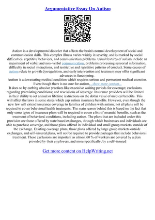 Argumentative Essay On Autism
Autism is a developmental disorder that affects the brain's normal development of social and
communication skills. This complex illness varies widely in severity, and is marked by social
difficulties, repetitive behaviors, and communication problems. Usual features of autism include an
impairment of verbal and non–verbal communication, problems processing sensorial information,
difficulty in social interactions, and restrictive and repetitive patterns of conduct. Some causes of
autism relate to growth dysregulation, and early intervention and treatment may offer significant
advances in functioning.
Autism is a devastating medical condition which requires serious and permanent medical attention.
Even though there is no cure for autism,...show more content...
It does so by curbing abusive practices like excessive waiting periods for coverage; exclusions
regarding preexisting conditions; and rescissions of coverage. Insurance providers will be limited
in their ability to set annual or lifetime restrictions on the dollar value of medical benefits. This
will affect the laws in some states which cap autism insurance benefits. However, even though the
new law will extend insurance coverage to families of children with autism, not all plans will be
required to cover behavioral health treatments. The main reason behind this is based on the fact that
only some types of insurance plans will be required to cover a list of essential benefits, such as the
treatment of behavioral conditions, including autism. The plans that are included under this
provision are those offered by state based exchanges, through which businesses and individuals are
able to purchase coverage, and those plans offered in individual and small group markets, outside of
the exchange. Existing coverage plans, those plans offered by large group markets outside
exchanges, and self–insured plans, will not be required to provide packages that include behavioral
treatment. These exclusions are important as almost 60 % of workers are covered by a plan
provided by their employers, and more specifically, by a self–insured
Get more content on HelpWriting.net
 