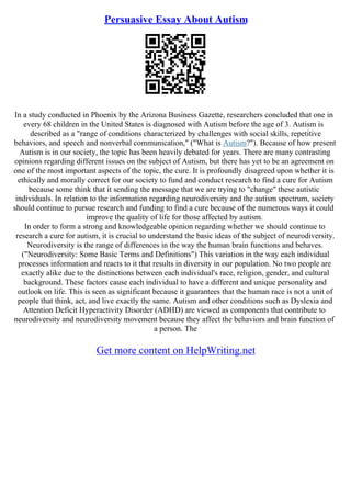 Persuasive Essay About Autism
In a study conducted in Phoenix by the Arizona Business Gazette, researchers concluded that one in
every 68 children in the United States is diagnosed with Autism before the age of 3. Autism is
described as a "range of conditions characterized by challenges with social skills, repetitive
behaviors, and speech and nonverbal communication," ("What is Autism?"). Because of how present
Autism is in our society, the topic has been heavily debated for years. There are many contrasting
opinions regarding different issues on the subject of Autism, but there has yet to be an agreement on
one of the most important aspects of the topic, the cure. It is profoundly disagreed upon whether it is
ethically and morally correct for our society to fund and conduct research to find a cure for Autism
because some think that it sending the message that we are trying to "change" these autistic
individuals. In relation to the information regarding neurodiversity and the autism spectrum, society
should continue to pursue research and funding to find a cure because of the numerous ways it could
improve the quality of life for those affected by autism.
In order to form a strong and knowledgeable opinion regarding whether we should continue to
research a cure for autism, it is crucial to understand the basic ideas of the subject of neurodiversity.
Neurodiversity is the range of differences in the way the human brain functions and behaves.
("Neurodiversity: Some Basic Terms and Definitions") This variation in the way each individual
processes information and reacts to it that results in diversity in our population. No two people are
exactly alike due to the distinctions between each individual's race, religion, gender, and cultural
background. These factors cause each individual to have a different and unique personality and
outlook on life. This is seen as significant because it guarantees that the human race is not a unit of
people that think, act, and live exactly the same. Autism and other conditions such as Dyslexia and
Attention Deficit Hyperactivity Disorder (ADHD) are viewed as components that contribute to
neurodiversity and neurodiversity movement because they affect the behaviors and brain function of
a person. The
Get more content on HelpWriting.net
 