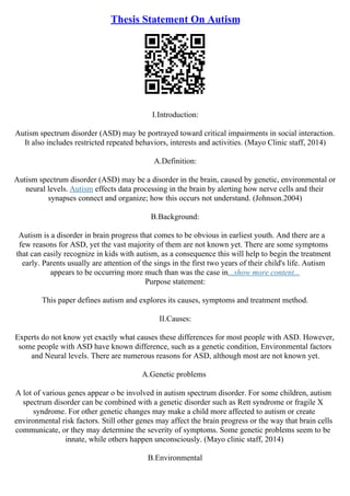 Thesis Statement On Autism
I.Introduction:
Autism spectrum disorder (ASD) may be portrayed toward critical impairments in social interaction.
It also includes restricted repeated behaviors, interests and activities. (Mayo Clinic staff, 2014)
A.Definition:
Autism spectrum disorder (ASD) may be a disorder in the brain, caused by genetic, environmental or
neural levels. Autism effects data processing in the brain by alerting how nerve cells and their
synapses connect and organize; how this occurs not understand. (Johnson.2004)
B.Background:
Autism is a disorder in brain progress that comes to be obvious in earliest youth. And there are a
few reasons for ASD, yet the vast majority of them are not known yet. There are some symptoms
that can easily recognize in kids with autism, as a consequence this will help to begin the treatment
early. Parents usually are attention of the sings in the first two years of their child's life. Autism
appears to be occurring more much than was the case in...show more content...
Purpose statement:
This paper defines autism and explores its causes, symptoms and treatment method.
II.Causes:
Experts do not know yet exactly what causes these differences for most people with ASD. However,
some people with ASD have known difference, such as a genetic condition, Environmental factors
and Neural levels. There are numerous reasons for ASD, although most are not known yet.
A.Genetic problems
A lot of various genes appear o be involved in autism spectrum disorder. For some children, autism
spectrum disorder can be combined with a genetic disorder such as Rett syndrome or fragile X
syndrome. For other genetic changes may make a child more affected to autism or create
environmental risk factors. Still other genes may affect the brain progress or the way that brain cells
communicate, or they may determine the severity of symptoms. Some genetic problems seem to be
innate, while others happen unconsciously. (Mayo clinic staff, 2014)
B.Environmental
 