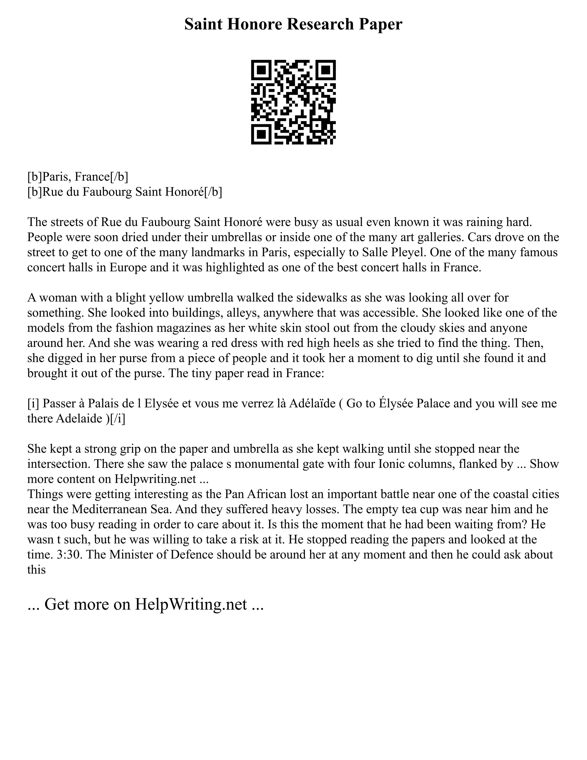 Saint Honore Research Paper
[b]Paris, France[/b]
[b]Rue du Faubourg Saint Honoré[/b]
The streets of Rue du Faubourg Saint Honoré were busy as usual even known it was raining hard.
People were soon dried under their umbrellas or inside one of the many art galleries. Cars drove on the
street to get to one of the many landmarks in Paris, especially to Salle Pleyel. One of the many famous
concert halls in Europe and it was highlighted as one of the best concert halls in France.
A woman with a blight yellow umbrella walked the sidewalks as she was looking all over for
something. She looked into buildings, alleys, anywhere that was accessible. She looked like one of the
models from the fashion magazines as her white skin stool out from the cloudy skies and anyone
around her. And she was wearing a red dress with red high heels as she tried to find the thing. Then,
she digged in her purse from a piece of people and it took her a moment to dig until she found it and
brought it out of the purse. The tiny paper read in France:
[i] Passer à Palais de l Elysée et vous me verrez là Adélaïde ( Go to Élysée Palace and you will see me
there Adelaide )[/i]
She kept a strong grip on the paper and umbrella as she kept walking until she stopped near the
intersection. There she saw the palace s monumental gate with four Ionic columns, flanked by ... Show
more content on Helpwriting.net ...
Things were getting interesting as the Pan African lost an important battle near one of the coastal cities
near the Mediterranean Sea. And they suffered heavy losses. The empty tea cup was near him and he
was too busy reading in order to care about it. Is this the moment that he had been waiting from? He
wasn t such, but he was willing to take a risk at it. He stopped reading the papers and looked at the
time. 3:30. The Minister of Defence should be around her at any moment and then he could ask about
this
... Get more on HelpWriting.net ...
 