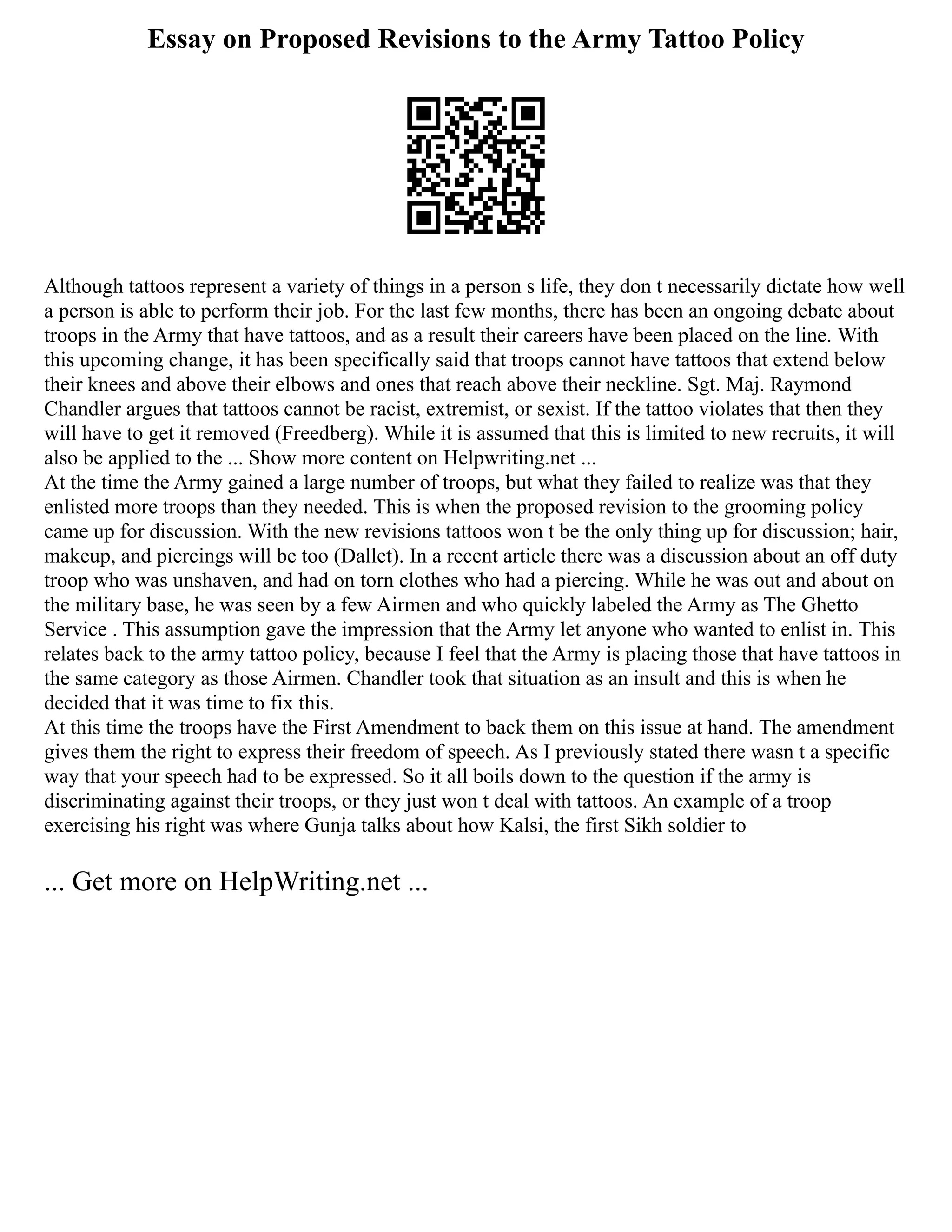 Essay on Proposed Revisions to the Army Tattoo Policy
Although tattoos represent a variety of things in a person s life, they don t necessarily dictate how well
a person is able to perform their job. For the last few months, there has been an ongoing debate about
troops in the Army that have tattoos, and as a result their careers have been placed on the line. With
this upcoming change, it has been specifically said that troops cannot have tattoos that extend below
their knees and above their elbows and ones that reach above their neckline. Sgt. Maj. Raymond
Chandler argues that tattoos cannot be racist, extremist, or sexist. If the tattoo violates that then they
will have to get it removed (Freedberg). While it is assumed that this is limited to new recruits, it will
also be applied to the ... Show more content on Helpwriting.net ...
At the time the Army gained a large number of troops, but what they failed to realize was that they
enlisted more troops than they needed. This is when the proposed revision to the grooming policy
came up for discussion. With the new revisions tattoos won t be the only thing up for discussion; hair,
makeup, and piercings will be too (Dallet). In a recent article there was a discussion about an off duty
troop who was unshaven, and had on torn clothes who had a piercing. While he was out and about on
the military base, he was seen by a few Airmen and who quickly labeled the Army as The Ghetto
Service . This assumption gave the impression that the Army let anyone who wanted to enlist in. This
relates back to the army tattoo policy, because I feel that the Army is placing those that have tattoos in
the same category as those Airmen. Chandler took that situation as an insult and this is when he
decided that it was time to fix this.
At this time the troops have the First Amendment to back them on this issue at hand. The amendment
gives them the right to express their freedom of speech. As I previously stated there wasn t a specific
way that your speech had to be expressed. So it all boils down to the question if the army is
discriminating against their troops, or they just won t deal with tattoos. An example of a troop
exercising his right was where Gunja talks about how Kalsi, the first Sikh soldier to
... Get more on HelpWriting.net ...
 