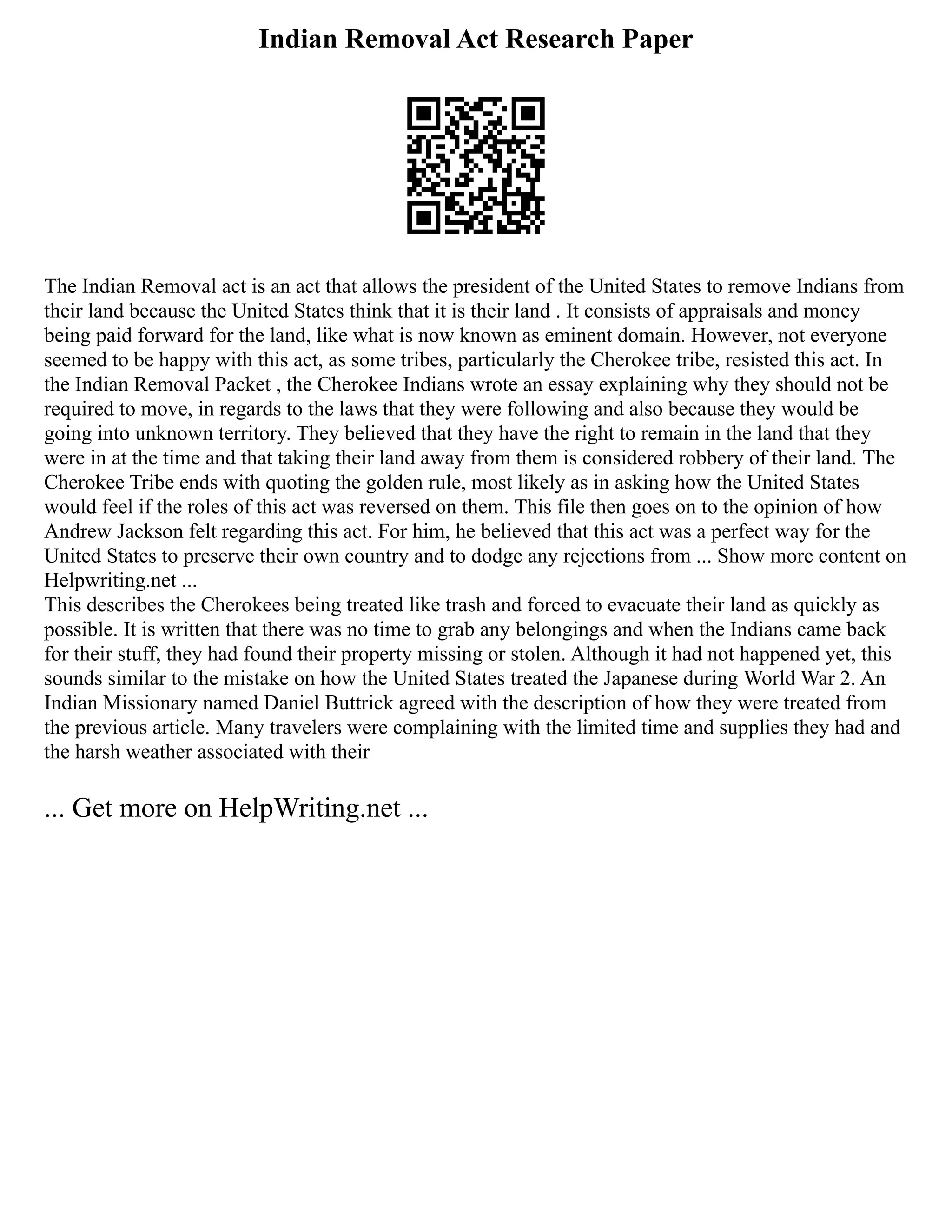 Indian Removal Act Research Paper
The Indian Removal act is an act that allows the president of the United States to remove Indians from
their land because the United States think that it is their land . It consists of appraisals and money
being paid forward for the land, like what is now known as eminent domain. However, not everyone
seemed to be happy with this act, as some tribes, particularly the Cherokee tribe, resisted this act. In
the Indian Removal Packet , the Cherokee Indians wrote an essay explaining why they should not be
required to move, in regards to the laws that they were following and also because they would be
going into unknown territory. They believed that they have the right to remain in the land that they
were in at the time and that taking their land away from them is considered robbery of their land. The
Cherokee Tribe ends with quoting the golden rule, most likely as in asking how the United States
would feel if the roles of this act was reversed on them. This file then goes on to the opinion of how
Andrew Jackson felt regarding this act. For him, he believed that this act was a perfect way for the
United States to preserve their own country and to dodge any rejections from ... Show more content on
Helpwriting.net ...
This describes the Cherokees being treated like trash and forced to evacuate their land as quickly as
possible. It is written that there was no time to grab any belongings and when the Indians came back
for their stuff, they had found their property missing or stolen. Although it had not happened yet, this
sounds similar to the mistake on how the United States treated the Japanese during World War 2. An
Indian Missionary named Daniel Buttrick agreed with the description of how they were treated from
the previous article. Many travelers were complaining with the limited time and supplies they had and
the harsh weather associated with their
... Get more on HelpWriting.net ...
 