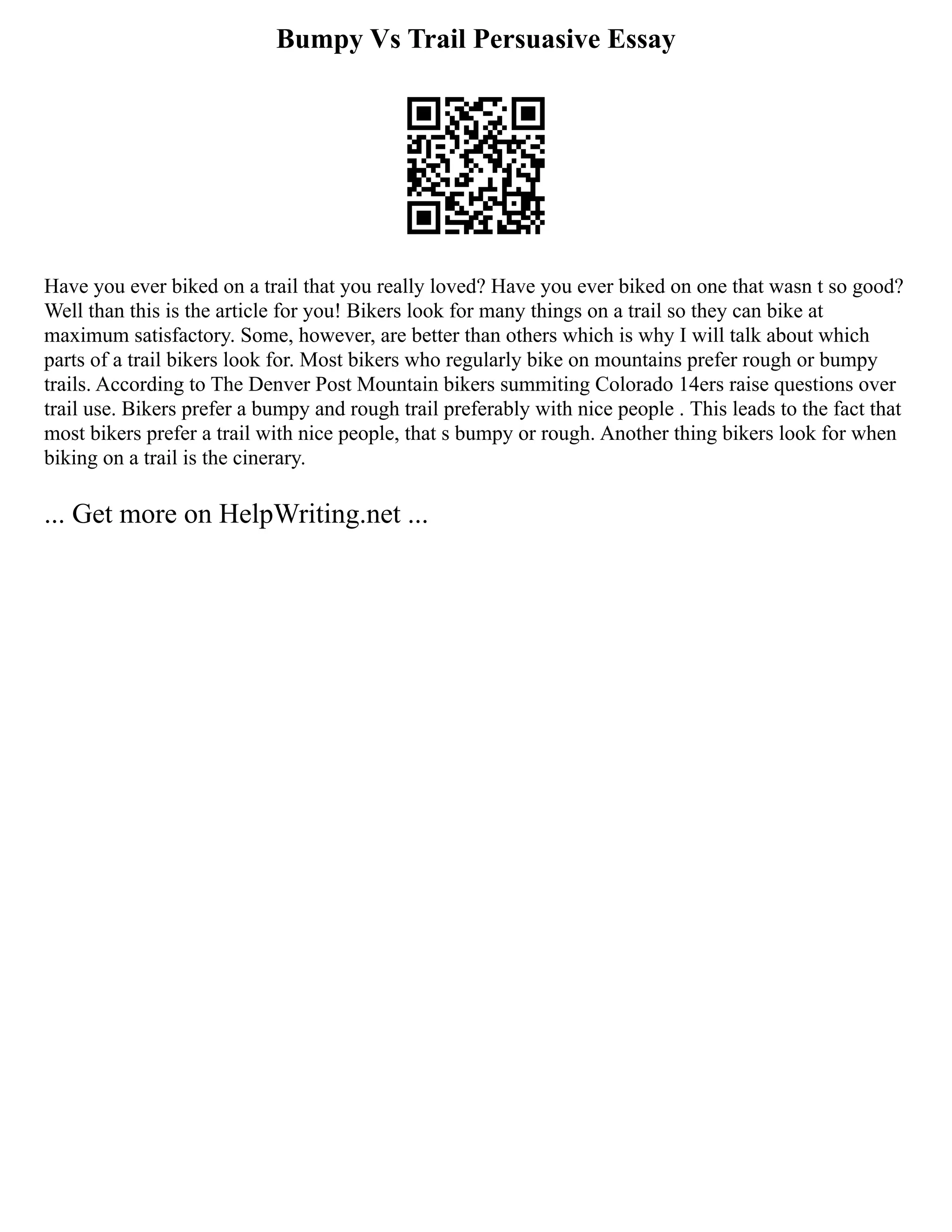 Bumpy Vs Trail Persuasive Essay
Have you ever biked on a trail that you really loved? Have you ever biked on one that wasn t so good?
Well than this is the article for you! Bikers look for many things on a trail so they can bike at
maximum satisfactory. Some, however, are better than others which is why I will talk about which
parts of a trail bikers look for. Most bikers who regularly bike on mountains prefer rough or bumpy
trails. According to The Denver Post Mountain bikers summiting Colorado 14ers raise questions over
trail use. Bikers prefer a bumpy and rough trail preferably with nice people . This leads to the fact that
most bikers prefer a trail with nice people, that s bumpy or rough. Another thing bikers look for when
biking on a trail is the cinerary.
... Get more on HelpWriting.net ...
 