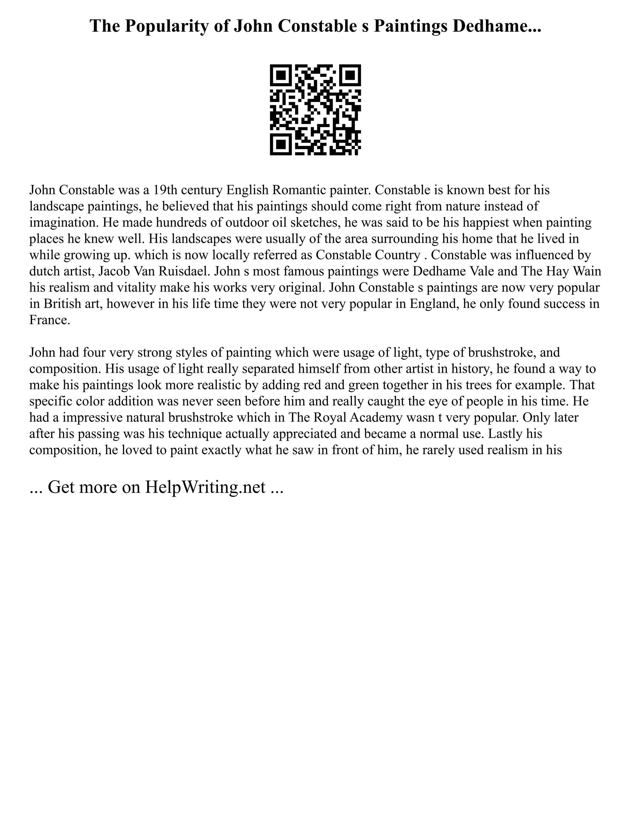 The Popularity of John Constable s Paintings Dedhame...
John Constable was a 19th century English Romantic painter. Constable is known best for his
landscape paintings, he believed that his paintings should come right from nature instead of
imagination. He made hundreds of outdoor oil sketches, he was said to be his happiest when painting
places he knew well. His landscapes were usually of the area surrounding his home that he lived in
while growing up. which is now locally referred as Constable Country . Constable was influenced by
dutch artist, Jacob Van Ruisdael. John s most famous paintings were Dedhame Vale and The Hay Wain
his realism and vitality make his works very original. John Constable s paintings are now very popular
in British art, however in his life time they were not very popular in England, he only found success in
France.
John had four very strong styles of painting which were usage of light, type of brushstroke, and
composition. His usage of light really separated himself from other artist in history, he found a way to
make his paintings look more realistic by adding red and green together in his trees for example. That
specific color addition was never seen before him and really caught the eye of people in his time. He
had a impressive natural brushstroke which in The Royal Academy wasn t very popular. Only later
after his passing was his technique actually appreciated and became a normal use. Lastly his
composition, he loved to paint exactly what he saw in front of him, he rarely used realism in his
... Get more on HelpWriting.net ...
 