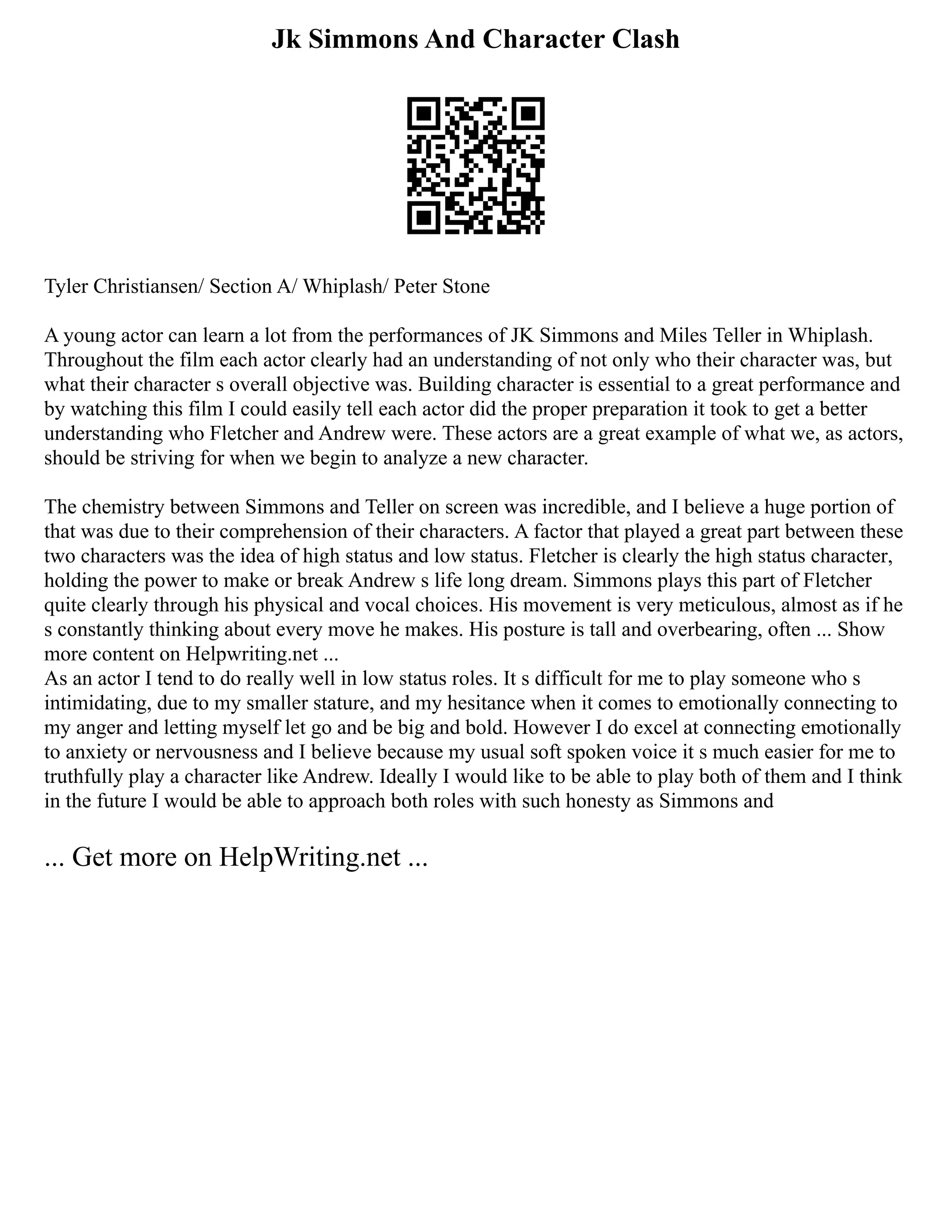 Jk Simmons And Character Clash
Tyler Christiansen/ Section A/ Whiplash/ Peter Stone
A young actor can learn a lot from the performances of JK Simmons and Miles Teller in Whiplash.
Throughout the film each actor clearly had an understanding of not only who their character was, but
what their character s overall objective was. Building character is essential to a great performance and
by watching this film I could easily tell each actor did the proper preparation it took to get a better
understanding who Fletcher and Andrew were. These actors are a great example of what we, as actors,
should be striving for when we begin to analyze a new character.
The chemistry between Simmons and Teller on screen was incredible, and I believe a huge portion of
that was due to their comprehension of their characters. A factor that played a great part between these
two characters was the idea of high status and low status. Fletcher is clearly the high status character,
holding the power to make or break Andrew s life long dream. Simmons plays this part of Fletcher
quite clearly through his physical and vocal choices. His movement is very meticulous, almost as if he
s constantly thinking about every move he makes. His posture is tall and overbearing, often ... Show
more content on Helpwriting.net ...
As an actor I tend to do really well in low status roles. It s difficult for me to play someone who s
intimidating, due to my smaller stature, and my hesitance when it comes to emotionally connecting to
my anger and letting myself let go and be big and bold. However I do excel at connecting emotionally
to anxiety or nervousness and I believe because my usual soft spoken voice it s much easier for me to
truthfully play a character like Andrew. Ideally I would like to be able to play both of them and I think
in the future I would be able to approach both roles with such honesty as Simmons and
... Get more on HelpWriting.net ...
 