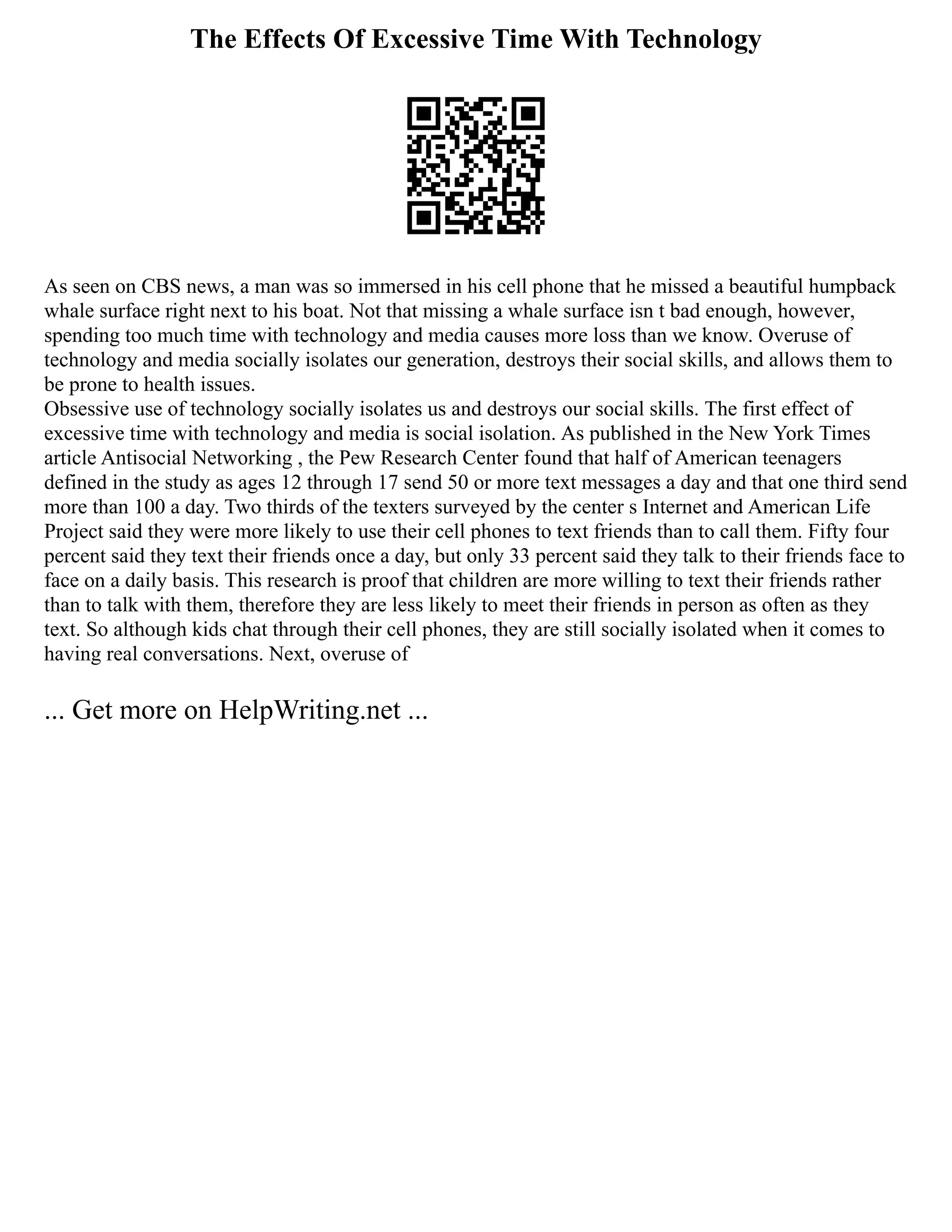 The Effects Of Excessive Time With Technology
As seen on CBS news, a man was so immersed in his cell phone that he missed a beautiful humpback
whale surface right next to his boat. Not that missing a whale surface isn t bad enough, however,
spending too much time with technology and media causes more loss than we know. Overuse of
technology and media socially isolates our generation, destroys their social skills, and allows them to
be prone to health issues.
Obsessive use of technology socially isolates us and destroys our social skills. The first effect of
excessive time with technology and media is social isolation. As published in the New York Times
article Antisocial Networking , the Pew Research Center found that half of American teenagers
defined in the study as ages 12 through 17 send 50 or more text messages a day and that one third send
more than 100 a day. Two thirds of the texters surveyed by the center s Internet and American Life
Project said they were more likely to use their cell phones to text friends than to call them. Fifty four
percent said they text their friends once a day, but only 33 percent said they talk to their friends face to
face on a daily basis. This research is proof that children are more willing to text their friends rather
than to talk with them, therefore they are less likely to meet their friends in person as often as they
text. So although kids chat through their cell phones, they are still socially isolated when it comes to
having real conversations. Next, overuse of
... Get more on HelpWriting.net ...
 