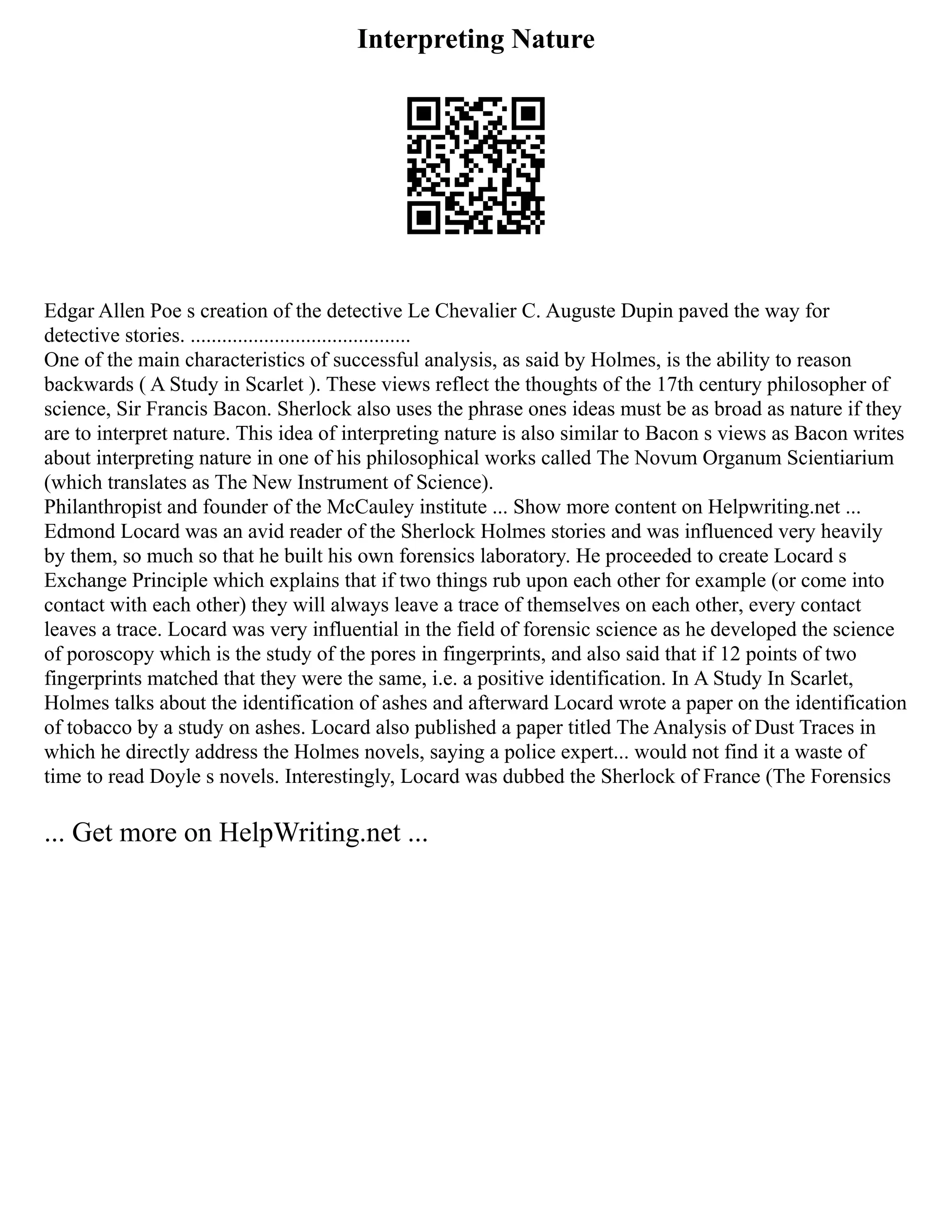 Interpreting Nature
Edgar Allen Poe s creation of the detective Le Chevalier C. Auguste Dupin paved the way for
detective stories. ..........................................
One of the main characteristics of successful analysis, as said by Holmes, is the ability to reason
backwards ( A Study in Scarlet ). These views reflect the thoughts of the 17th century philosopher of
science, Sir Francis Bacon. Sherlock also uses the phrase ones ideas must be as broad as nature if they
are to interpret nature. This idea of interpreting nature is also similar to Bacon s views as Bacon writes
about interpreting nature in one of his philosophical works called The Novum Organum Scientiarium
(which translates as The New Instrument of Science).
Philanthropist and founder of the McCauley institute ... Show more content on Helpwriting.net ...
Edmond Locard was an avid reader of the Sherlock Holmes stories and was influenced very heavily
by them, so much so that he built his own forensics laboratory. He proceeded to create Locard s
Exchange Principle which explains that if two things rub upon each other for example (or come into
contact with each other) they will always leave a trace of themselves on each other, every contact
leaves a trace. Locard was very influential in the field of forensic science as he developed the science
of poroscopy which is the study of the pores in fingerprints, and also said that if 12 points of two
fingerprints matched that they were the same, i.e. a positive identification. In A Study In Scarlet,
Holmes talks about the identification of ashes and afterward Locard wrote a paper on the identification
of tobacco by a study on ashes. Locard also published a paper titled The Analysis of Dust Traces in
which he directly address the Holmes novels, saying a police expert... would not find it a waste of
time to read Doyle s novels. Interestingly, Locard was dubbed the Sherlock of France (The Forensics
... Get more on HelpWriting.net ...
 