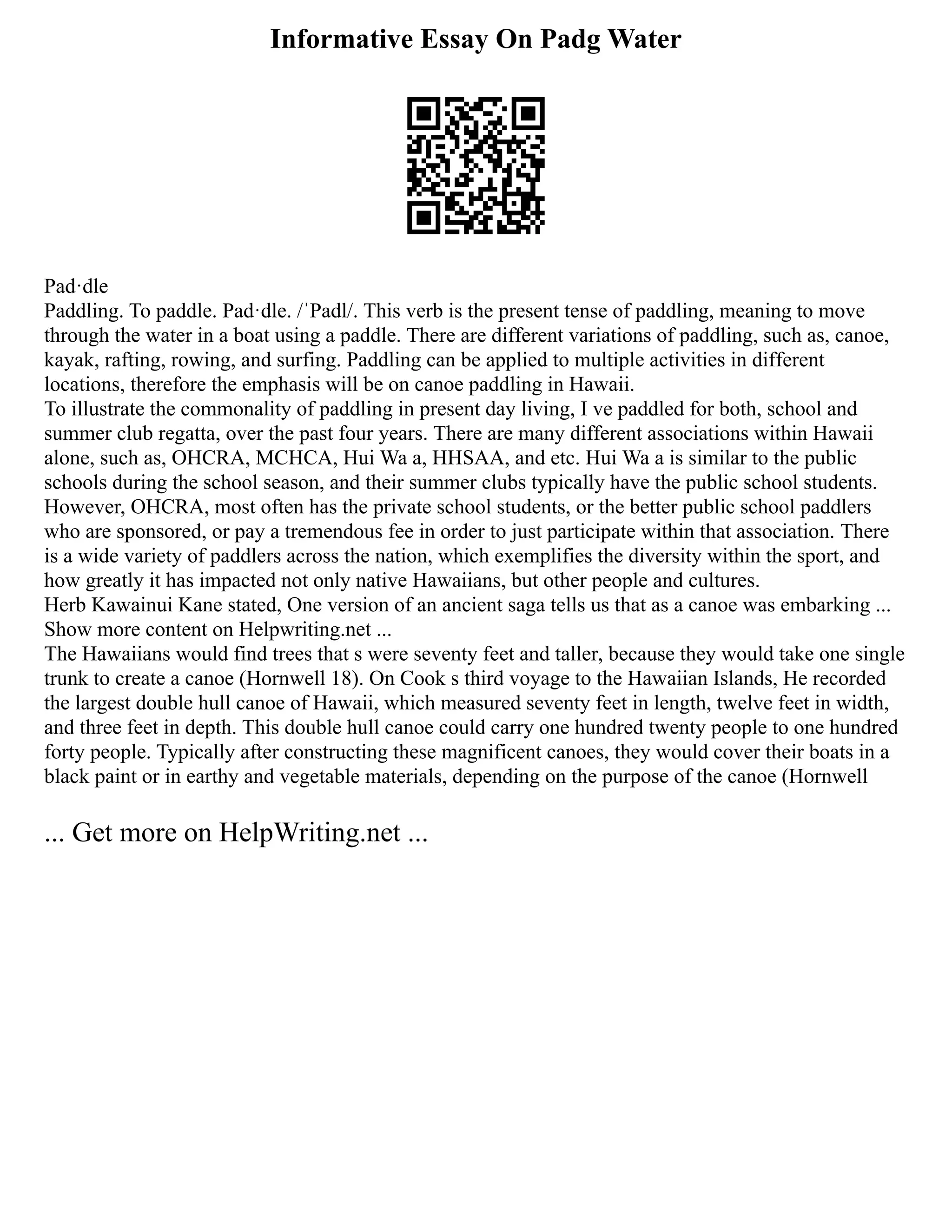 Informative Essay On Padg Water
Pad·dle
Paddling. To paddle. Pad·dle. /ˈPadl/. This verb is the present tense of paddling, meaning to move
through the water in a boat using a paddle. There are different variations of paddling, such as, canoe,
kayak, rafting, rowing, and surfing. Paddling can be applied to multiple activities in different
locations, therefore the emphasis will be on canoe paddling in Hawaii.
To illustrate the commonality of paddling in present day living, I ve paddled for both, school and
summer club regatta, over the past four years. There are many different associations within Hawaii
alone, such as, OHCRA, MCHCA, Hui Wa a, HHSAA, and etc. Hui Wa a is similar to the public
schools during the school season, and their summer clubs typically have the public school students.
However, OHCRA, most often has the private school students, or the better public school paddlers
who are sponsored, or pay a tremendous fee in order to just participate within that association. There
is a wide variety of paddlers across the nation, which exemplifies the diversity within the sport, and
how greatly it has impacted not only native Hawaiians, but other people and cultures.
Herb Kawainui Kane stated, One version of an ancient saga tells us that as a canoe was embarking ...
Show more content on Helpwriting.net ...
The Hawaiians would find trees that s were seventy feet and taller, because they would take one single
trunk to create a canoe (Hornwell 18). On Cook s third voyage to the Hawaiian Islands, He recorded
the largest double hull canoe of Hawaii, which measured seventy feet in length, twelve feet in width,
and three feet in depth. This double hull canoe could carry one hundred twenty people to one hundred
forty people. Typically after constructing these magnificent canoes, they would cover their boats in a
black paint or in earthy and vegetable materials, depending on the purpose of the canoe (Hornwell
... Get more on HelpWriting.net ...
 