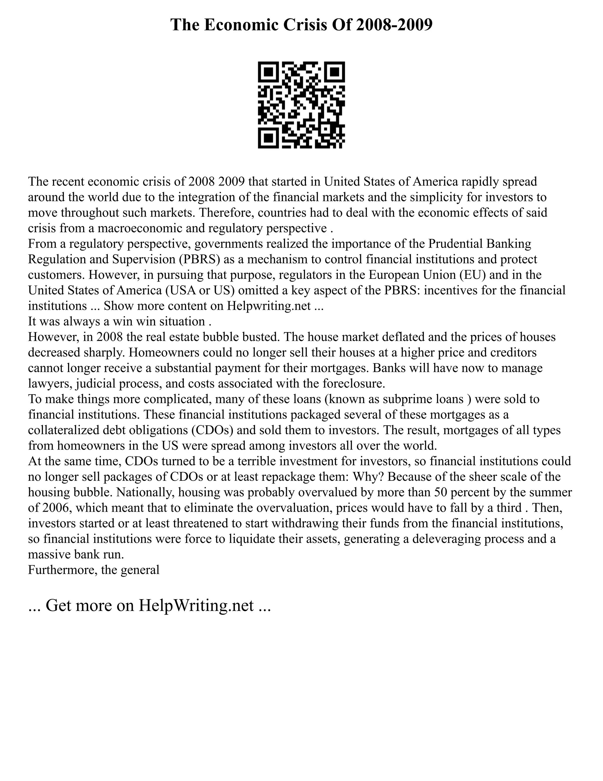 The Economic Crisis Of 2008-2009
The recent economic crisis of 2008 2009 that started in United States of America rapidly spread
around the world due to the integration of the financial markets and the simplicity for investors to
move throughout such markets. Therefore, countries had to deal with the economic effects of said
crisis from a macroeconomic and regulatory perspective .
From a regulatory perspective, governments realized the importance of the Prudential Banking
Regulation and Supervision (PBRS) as a mechanism to control financial institutions and protect
customers. However, in pursuing that purpose, regulators in the European Union (EU) and in the
United States of America (USA or US) omitted a key aspect of the PBRS: incentives for the financial
institutions ... Show more content on Helpwriting.net ...
It was always a win win situation .
However, in 2008 the real estate bubble busted. The house market deflated and the prices of houses
decreased sharply. Homeowners could no longer sell their houses at a higher price and creditors
cannot longer receive a substantial payment for their mortgages. Banks will have now to manage
lawyers, judicial process, and costs associated with the foreclosure.
To make things more complicated, many of these loans (known as subprime loans ) were sold to
financial institutions. These financial institutions packaged several of these mortgages as a
collateralized debt obligations (CDOs) and sold them to investors. The result, mortgages of all types
from homeowners in the US were spread among investors all over the world.
At the same time, CDOs turned to be a terrible investment for investors, so financial institutions could
no longer sell packages of CDOs or at least repackage them: Why? Because of the sheer scale of the
housing bubble. Nationally, housing was probably overvalued by more than 50 percent by the summer
of 2006, which meant that to eliminate the overvaluation, prices would have to fall by a third . Then,
investors started or at least threatened to start withdrawing their funds from the financial institutions,
so financial institutions were force to liquidate their assets, generating a deleveraging process and a
massive bank run.
Furthermore, the general
... Get more on HelpWriting.net ...
 