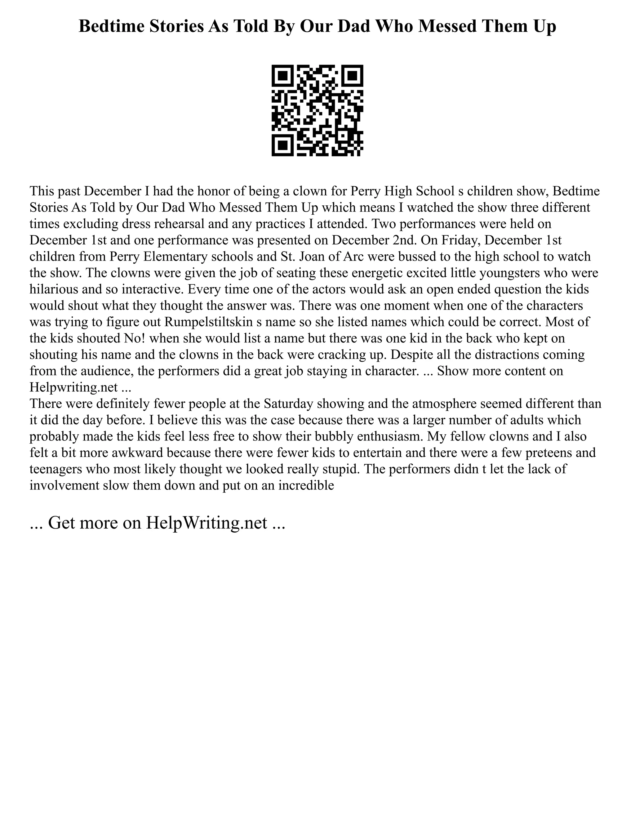 Bedtime Stories As Told By Our Dad Who Messed Them Up
This past December I had the honor of being a clown for Perry High School s children show, Bedtime
Stories As Told by Our Dad Who Messed Them Up which means I watched the show three different
times excluding dress rehearsal and any practices I attended. Two performances were held on
December 1st and one performance was presented on December 2nd. On Friday, December 1st
children from Perry Elementary schools and St. Joan of Arc were bussed to the high school to watch
the show. The clowns were given the job of seating these energetic excited little youngsters who were
hilarious and so interactive. Every time one of the actors would ask an open ended question the kids
would shout what they thought the answer was. There was one moment when one of the characters
was trying to figure out Rumpelstiltskin s name so she listed names which could be correct. Most of
the kids shouted No! when she would list a name but there was one kid in the back who kept on
shouting his name and the clowns in the back were cracking up. Despite all the distractions coming
from the audience, the performers did a great job staying in character. ... Show more content on
Helpwriting.net ...
There were definitely fewer people at the Saturday showing and the atmosphere seemed different than
it did the day before. I believe this was the case because there was a larger number of adults which
probably made the kids feel less free to show their bubbly enthusiasm. My fellow clowns and I also
felt a bit more awkward because there were fewer kids to entertain and there were a few preteens and
teenagers who most likely thought we looked really stupid. The performers didn t let the lack of
involvement slow them down and put on an incredible
... Get more on HelpWriting.net ...
 