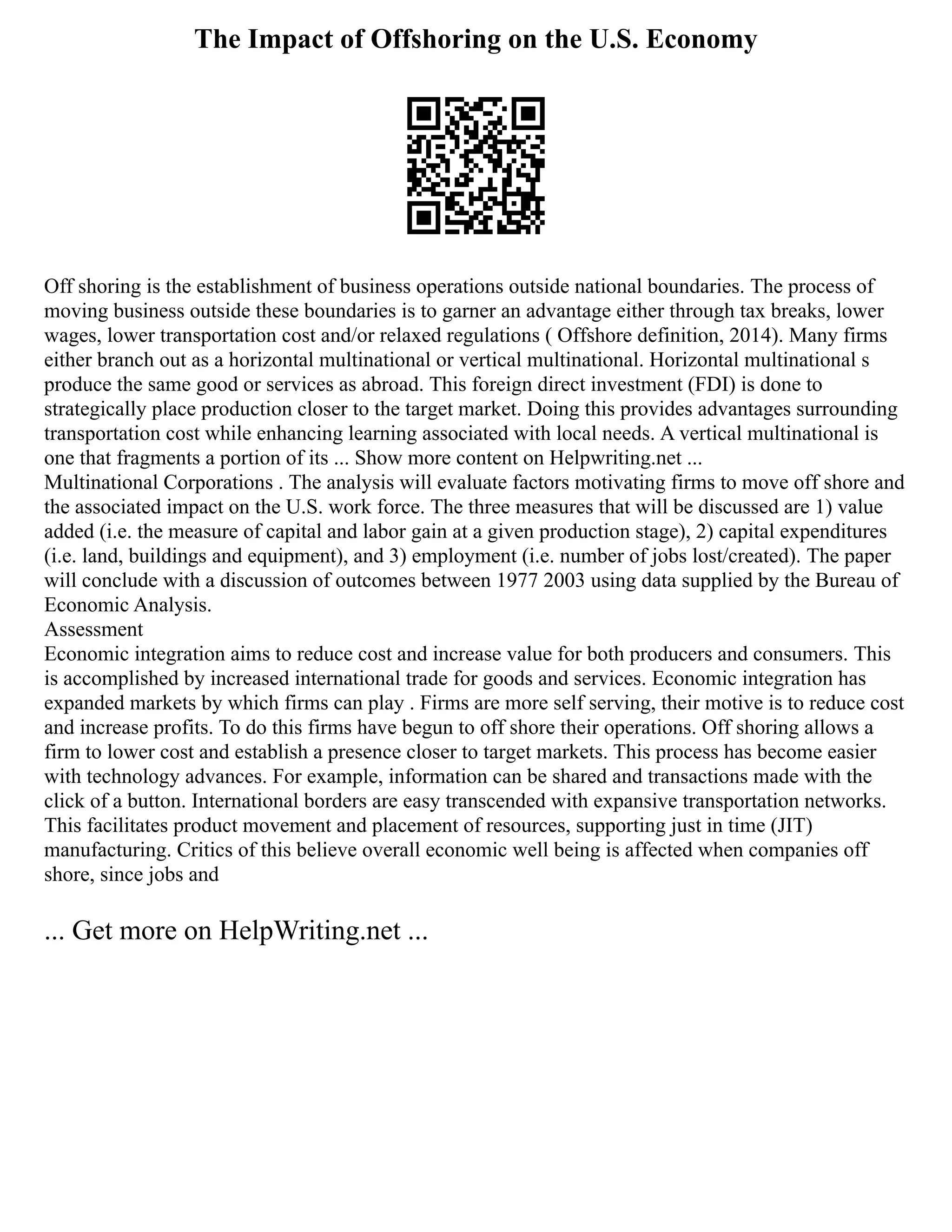The Impact of Offshoring on the U.S. Economy
Off shoring is the establishment of business operations outside national boundaries. The process of
moving business outside these boundaries is to garner an advantage either through tax breaks, lower
wages, lower transportation cost and/or relaxed regulations ( Offshore definition, 2014). Many firms
either branch out as a horizontal multinational or vertical multinational. Horizontal multinational s
produce the same good or services as abroad. This foreign direct investment (FDI) is done to
strategically place production closer to the target market. Doing this provides advantages surrounding
transportation cost while enhancing learning associated with local needs. A vertical multinational is
one that fragments a portion of its ... Show more content on Helpwriting.net ...
Multinational Corporations . The analysis will evaluate factors motivating firms to move off shore and
the associated impact on the U.S. work force. The three measures that will be discussed are 1) value
added (i.e. the measure of capital and labor gain at a given production stage), 2) capital expenditures
(i.e. land, buildings and equipment), and 3) employment (i.e. number of jobs lost/created). The paper
will conclude with a discussion of outcomes between 1977 2003 using data supplied by the Bureau of
Economic Analysis.
Assessment
Economic integration aims to reduce cost and increase value for both producers and consumers. This
is accomplished by increased international trade for goods and services. Economic integration has
expanded markets by which firms can play . Firms are more self serving, their motive is to reduce cost
and increase profits. To do this firms have begun to off shore their operations. Off shoring allows a
firm to lower cost and establish a presence closer to target markets. This process has become easier
with technology advances. For example, information can be shared and transactions made with the
click of a button. International borders are easy transcended with expansive transportation networks.
This facilitates product movement and placement of resources, supporting just in time (JIT)
manufacturing. Critics of this believe overall economic well being is affected when companies off
shore, since jobs and
... Get more on HelpWriting.net ...
 