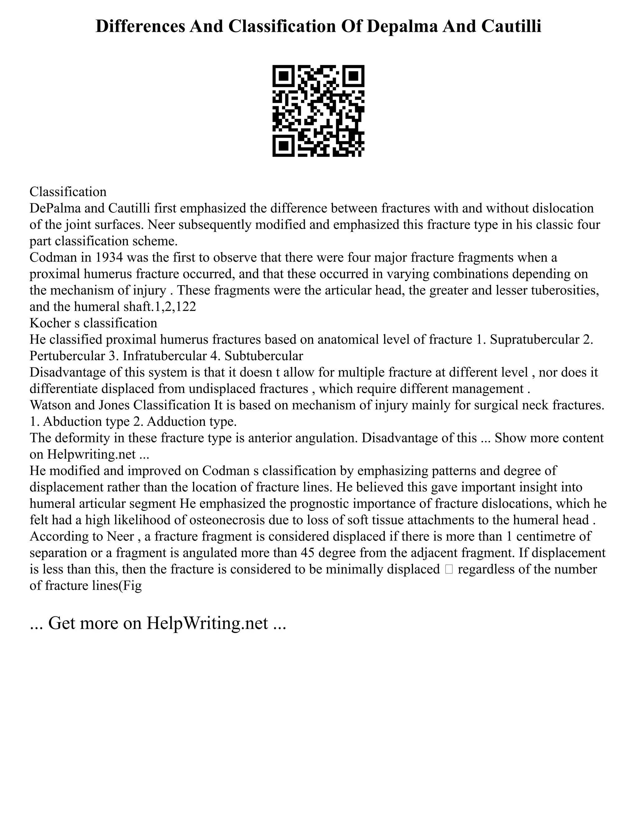 Differences And Classification Of Depalma And Cautilli
Classification
DePalma and Cautilli first emphasized the difference between fractures with and without dislocation
of the joint surfaces. Neer subsequently modified and emphasized this fracture type in his classic four
part classification scheme.
Codman in 1934 was the first to observe that there were four major fracture fragments when a
proximal humerus fracture occurred, and that these occurred in varying combinations depending on
the mechanism of injury . These fragments were the articular head, the greater and lesser tuberosities,
and the humeral shaft.1,2,122
Kocher s classification
He classified proximal humerus fractures based on anatomical level of fracture 1. Supratubercular 2.
Pertubercular 3. Infratubercular 4. Subtubercular
Disadvantage of this system is that it doesn t allow for multiple fracture at different level , nor does it
differentiate displaced from undisplaced fractures , which require different management .
Watson and Jones Classification It is based on mechanism of injury mainly for surgical neck fractures.
1. Abduction type 2. Adduction type.
The deformity in these fracture type is anterior angulation. Disadvantage of this ... Show more content
on Helpwriting.net ...
He modified and improved on Codman s classification by emphasizing patterns and degree of
displacement rather than the location of fracture lines. He believed this gave important insight into
humeral articular segment He emphasized the prognostic importance of fracture dislocations, which he
felt had a high likelihood of osteonecrosis due to loss of soft tissue attachments to the humeral head .
According to Neer , a fracture fragment is considered displaced if there is more than 1 centimetre of
separation or a fragment is angulated more than 45 degree from the adjacent fragment. If displacement
is less than this, then the fracture is considered to be minimally displaced  regardless of the number
of fracture lines(Fig
... Get more on HelpWriting.net ...
 