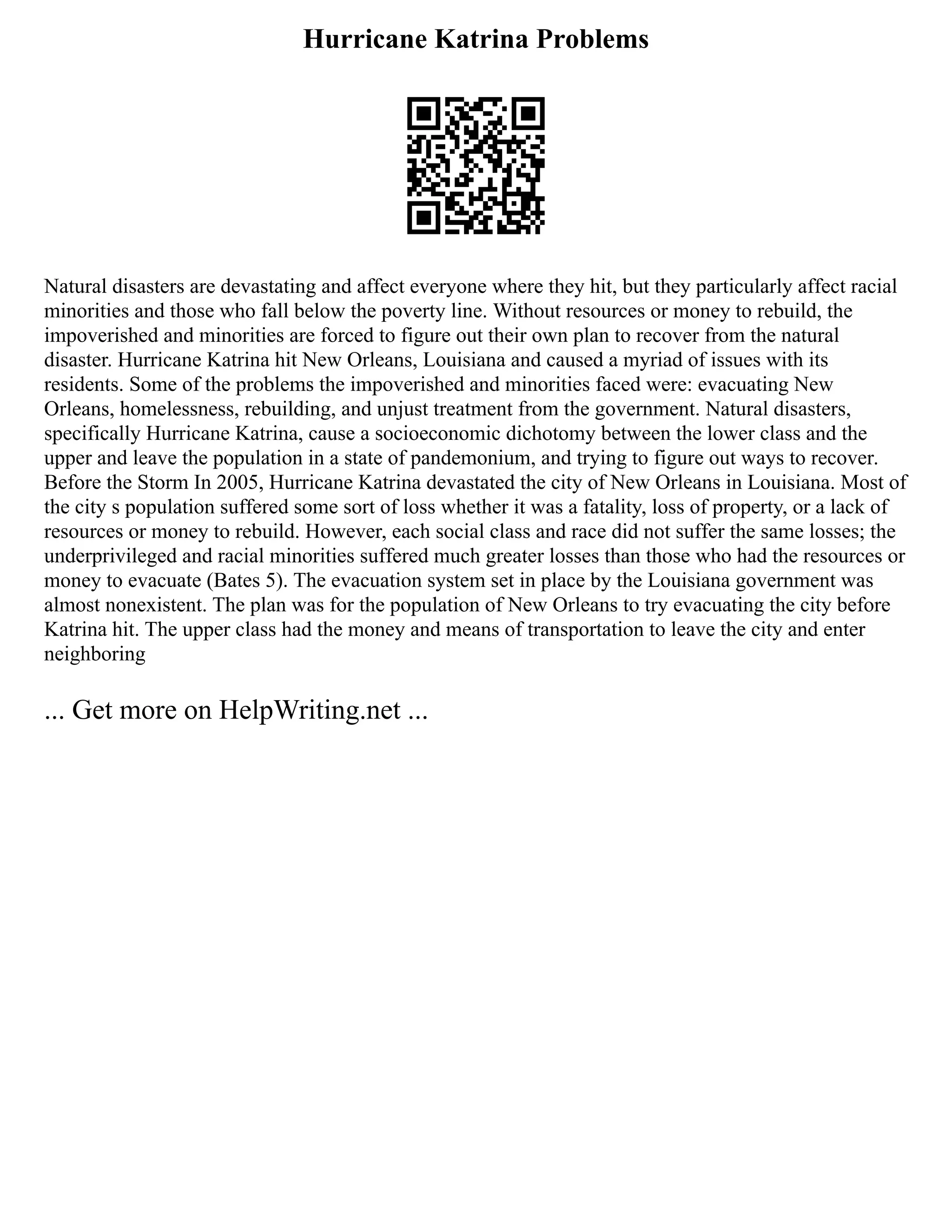 Hurricane Katrina Problems
Natural disasters are devastating and affect everyone where they hit, but they particularly affect racial
minorities and those who fall below the poverty line. Without resources or money to rebuild, the
impoverished and minorities are forced to figure out their own plan to recover from the natural
disaster. Hurricane Katrina hit New Orleans, Louisiana and caused a myriad of issues with its
residents. Some of the problems the impoverished and minorities faced were: evacuating New
Orleans, homelessness, rebuilding, and unjust treatment from the government. Natural disasters,
specifically Hurricane Katrina, cause a socioeconomic dichotomy between the lower class and the
upper and leave the population in a state of pandemonium, and trying to figure out ways to recover.
Before the Storm In 2005, Hurricane Katrina devastated the city of New Orleans in Louisiana. Most of
the city s population suffered some sort of loss whether it was a fatality, loss of property, or a lack of
resources or money to rebuild. However, each social class and race did not suffer the same losses; the
underprivileged and racial minorities suffered much greater losses than those who had the resources or
money to evacuate (Bates 5). The evacuation system set in place by the Louisiana government was
almost nonexistent. The plan was for the population of New Orleans to try evacuating the city before
Katrina hit. The upper class had the money and means of transportation to leave the city and enter
neighboring
... Get more on HelpWriting.net ...
 