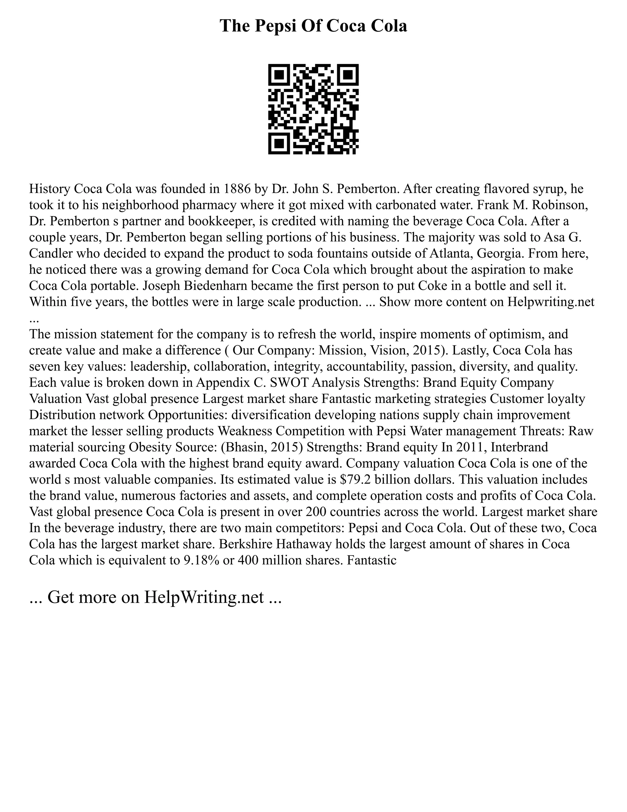 The Pepsi Of Coca Cola
History Coca Cola was founded in 1886 by Dr. John S. Pemberton. After creating flavored syrup, he
took it to his neighborhood pharmacy where it got mixed with carbonated water. Frank M. Robinson,
Dr. Pemberton s partner and bookkeeper, is credited with naming the beverage Coca Cola. After a
couple years, Dr. Pemberton began selling portions of his business. The majority was sold to Asa G.
Candler who decided to expand the product to soda fountains outside of Atlanta, Georgia. From here,
he noticed there was a growing demand for Coca Cola which brought about the aspiration to make
Coca Cola portable. Joseph Biedenharn became the first person to put Coke in a bottle and sell it.
Within five years, the bottles were in large scale production. ... Show more content on Helpwriting.net
...
The mission statement for the company is to refresh the world, inspire moments of optimism, and
create value and make a difference ( Our Company: Mission, Vision, 2015). Lastly, Coca Cola has
seven key values: leadership, collaboration, integrity, accountability, passion, diversity, and quality.
Each value is broken down in Appendix C. SWOT Analysis Strengths: Brand Equity Company
Valuation Vast global presence Largest market share Fantastic marketing strategies Customer loyalty
Distribution network Opportunities: diversification developing nations supply chain improvement
market the lesser selling products Weakness Competition with Pepsi Water management Threats: Raw
material sourcing Obesity Source: (Bhasin, 2015) Strengths: Brand equity In 2011, Interbrand
awarded Coca Cola with the highest brand equity award. Company valuation Coca Cola is one of the
world s most valuable companies. Its estimated value is $79.2 billion dollars. This valuation includes
the brand value, numerous factories and assets, and complete operation costs and profits of Coca Cola.
Vast global presence Coca Cola is present in over 200 countries across the world. Largest market share
In the beverage industry, there are two main competitors: Pepsi and Coca Cola. Out of these two, Coca
Cola has the largest market share. Berkshire Hathaway holds the largest amount of shares in Coca
Cola which is equivalent to 9.18% or 400 million shares. Fantastic
... Get more on HelpWriting.net ...
 