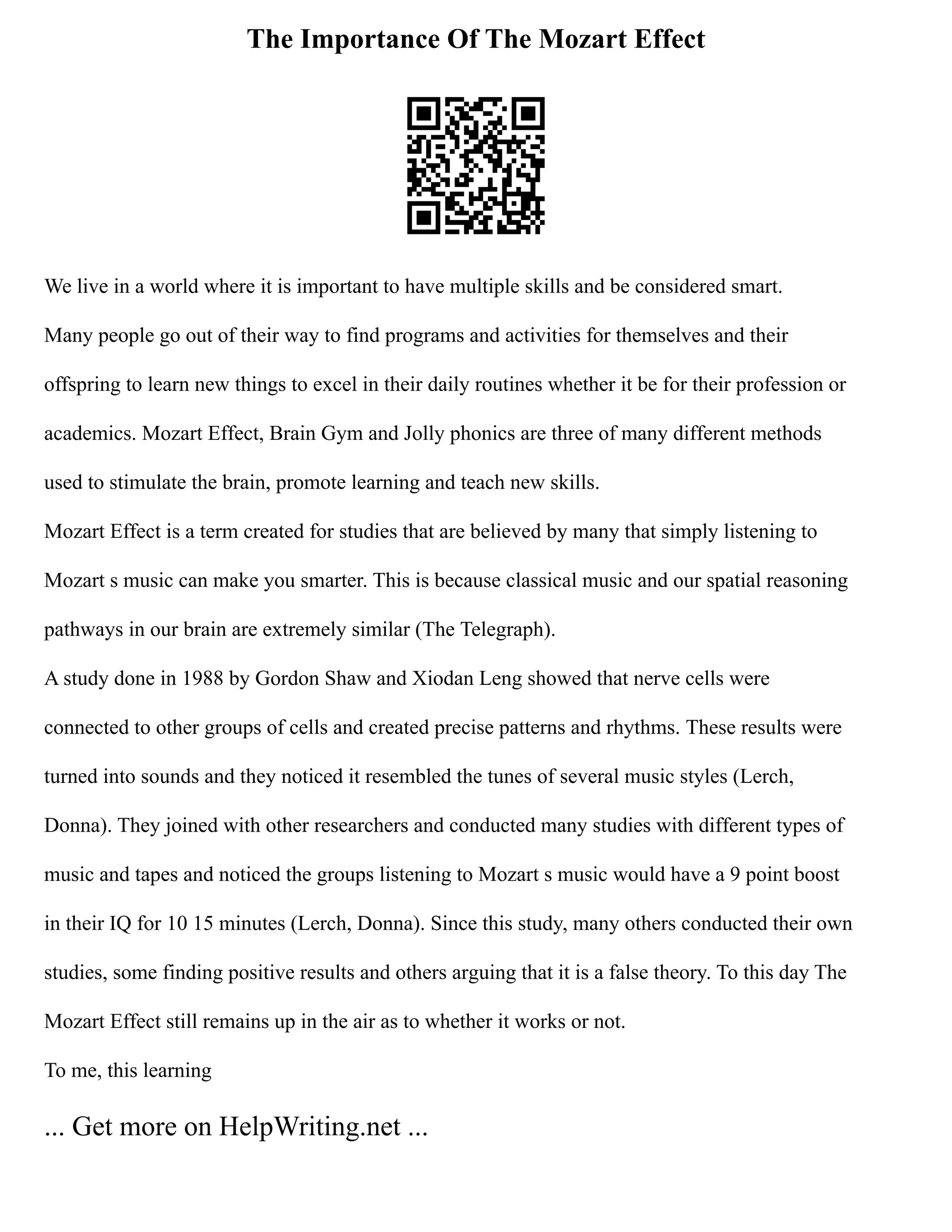 The Importance Of The Mozart Effect
We live in a world where it is important to have multiple skills and be considered smart.
Many people go out of their way to find programs and activities for themselves and their
offspring to learn new things to excel in their daily routines whether it be for their profession or
academics. Mozart Effect, Brain Gym and Jolly phonics are three of many different methods
used to stimulate the brain, promote learning and teach new skills.
Mozart Effect is a term created for studies that are believed by many that simply listening to
Mozart s music can make you smarter. This is because classical music and our spatial reasoning
pathways in our brain are extremely similar (The Telegraph).
A study done in 1988 by Gordon Shaw and Xiodan Leng showed that nerve cells were
connected to other groups of cells and created precise patterns and rhythms. These results were
turned into sounds and they noticed it resembled the tunes of several music styles (Lerch,
Donna). They joined with other researchers and conducted many studies with different types of
music and tapes and noticed the groups listening to Mozart s music would have a 9 point boost
in their IQ for 10 15 minutes (Lerch, Donna). Since this study, many others conducted their own
studies, some finding positive results and others arguing that it is a false theory. To this day The
Mozart Effect still remains up in the air as to whether it works or not.
To me, this learning
... Get more on HelpWriting.net ...
 
