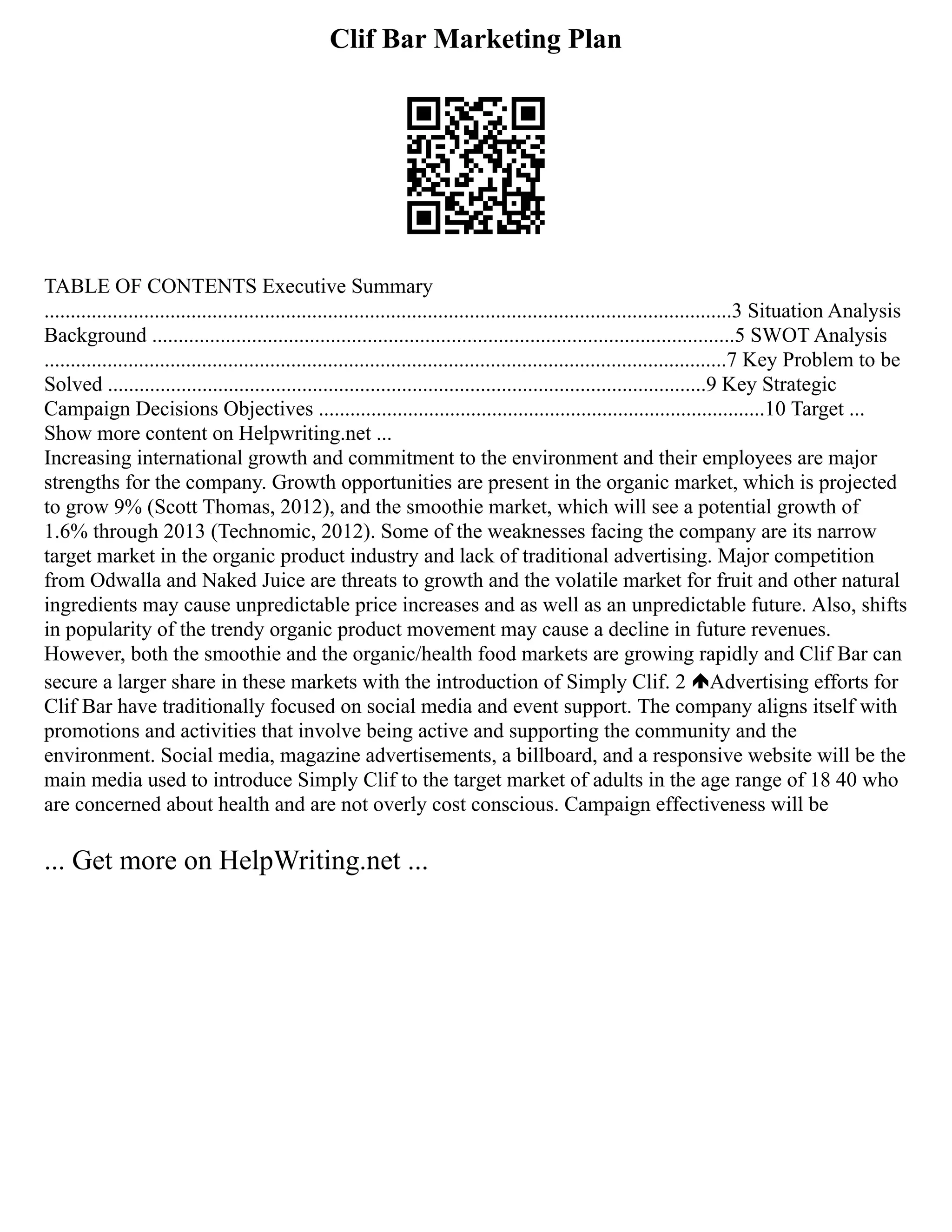 Clif Bar Marketing Plan
TABLE OF CONTENTS Executive Summary
...................................................................................................................................3 Situation Analysis
Background ...............................................................................................................5 SWOT Analysis
..................................................................................................................................7 Key Problem to be
Solved ..................................................................................................................9 Key Strategic
Campaign Decisions Objectives .....................................................................................10 Target ...
Show more content on Helpwriting.net ...
Increasing international growth and commitment to the environment and their employees are major
strengths for the company. Growth opportunities are present in the organic market, which is projected
to grow 9% (Scott Thomas, 2012), and the smoothie market, which will see a potential growth of
1.6% through 2013 (Technomic, 2012). Some of the weaknesses facing the company are its narrow
target market in the organic product industry and lack of traditional advertising. Major competition
from Odwalla and Naked Juice are threats to growth and the volatile market for fruit and other natural
ingredients may cause unpredictable price increases and as well as an unpredictable future. Also, shifts
in popularity of the trendy organic product movement may cause a decline in future revenues.
However, both the smoothie and the organic/health food markets are growing rapidly and Clif Bar can
secure a larger share in these markets with the introduction of Simply Clif. 2 Advertising efforts for
Clif Bar have traditionally focused on social media and event support. The company aligns itself with
promotions and activities that involve being active and supporting the community and the
environment. Social media, magazine advertisements, a billboard, and a responsive website will be the
main media used to introduce Simply Clif to the target market of adults in the age range of 18 40 who
are concerned about health and are not overly cost conscious. Campaign effectiveness will be
... Get more on HelpWriting.net ...
 