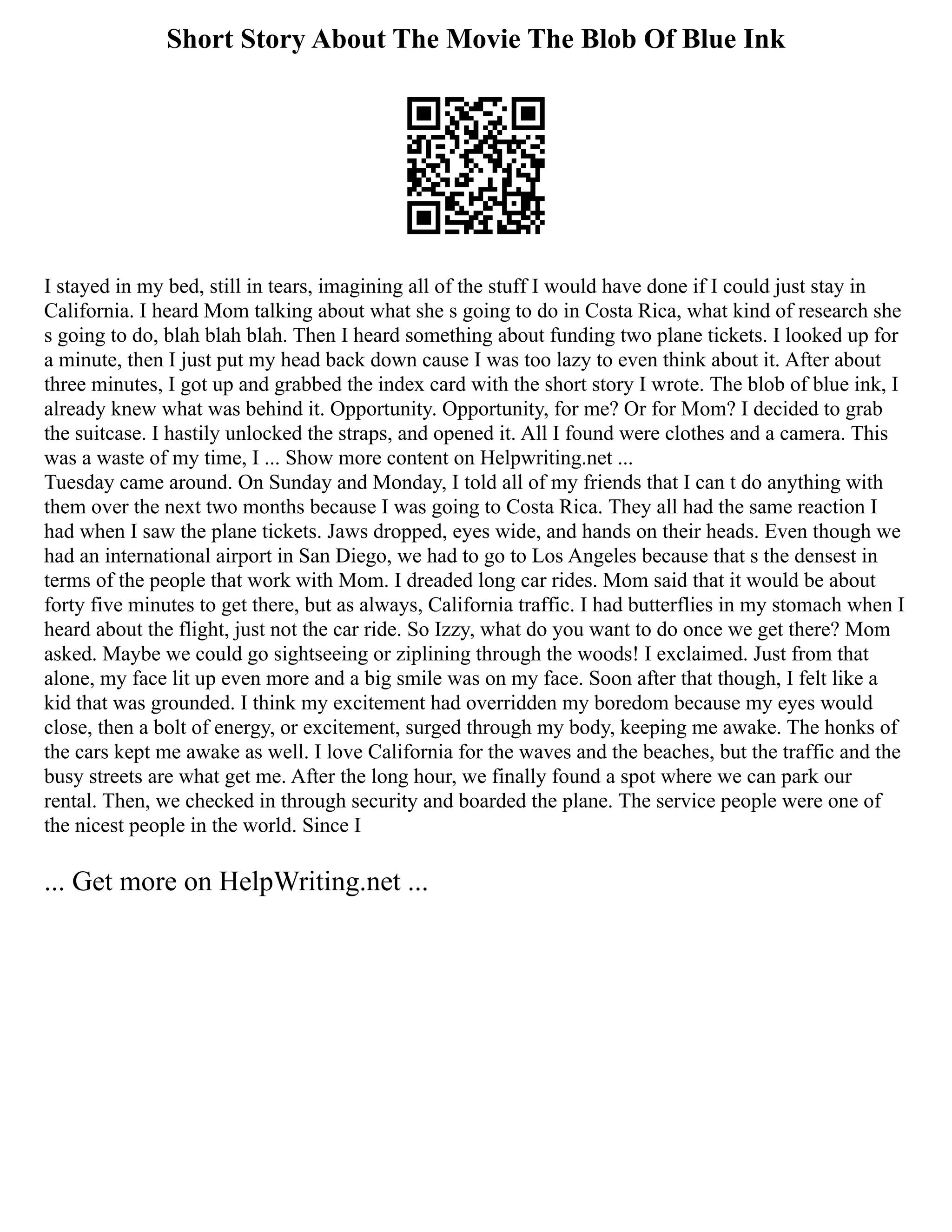 Short Story About The Movie The Blob Of Blue Ink
I stayed in my bed, still in tears, imagining all of the stuff I would have done if I could just stay in
California. I heard Mom talking about what she s going to do in Costa Rica, what kind of research she
s going to do, blah blah blah. Then I heard something about funding two plane tickets. I looked up for
a minute, then I just put my head back down cause I was too lazy to even think about it. After about
three minutes, I got up and grabbed the index card with the short story I wrote. The blob of blue ink, I
already knew what was behind it. Opportunity. Opportunity, for me? Or for Mom? I decided to grab
the suitcase. I hastily unlocked the straps, and opened it. All I found were clothes and a camera. This
was a waste of my time, I ... Show more content on Helpwriting.net ...
Tuesday came around. On Sunday and Monday, I told all of my friends that I can t do anything with
them over the next two months because I was going to Costa Rica. They all had the same reaction I
had when I saw the plane tickets. Jaws dropped, eyes wide, and hands on their heads. Even though we
had an international airport in San Diego, we had to go to Los Angeles because that s the densest in
terms of the people that work with Mom. I dreaded long car rides. Mom said that it would be about
forty five minutes to get there, but as always, California traffic. I had butterflies in my stomach when I
heard about the flight, just not the car ride. So Izzy, what do you want to do once we get there? Mom
asked. Maybe we could go sightseeing or ziplining through the woods! I exclaimed. Just from that
alone, my face lit up even more and a big smile was on my face. Soon after that though, I felt like a
kid that was grounded. I think my excitement had overridden my boredom because my eyes would
close, then a bolt of energy, or excitement, surged through my body, keeping me awake. The honks of
the cars kept me awake as well. I love California for the waves and the beaches, but the traffic and the
busy streets are what get me. After the long hour, we finally found a spot where we can park our
rental. Then, we checked in through security and boarded the plane. The service people were one of
the nicest people in the world. Since I
... Get more on HelpWriting.net ...
 