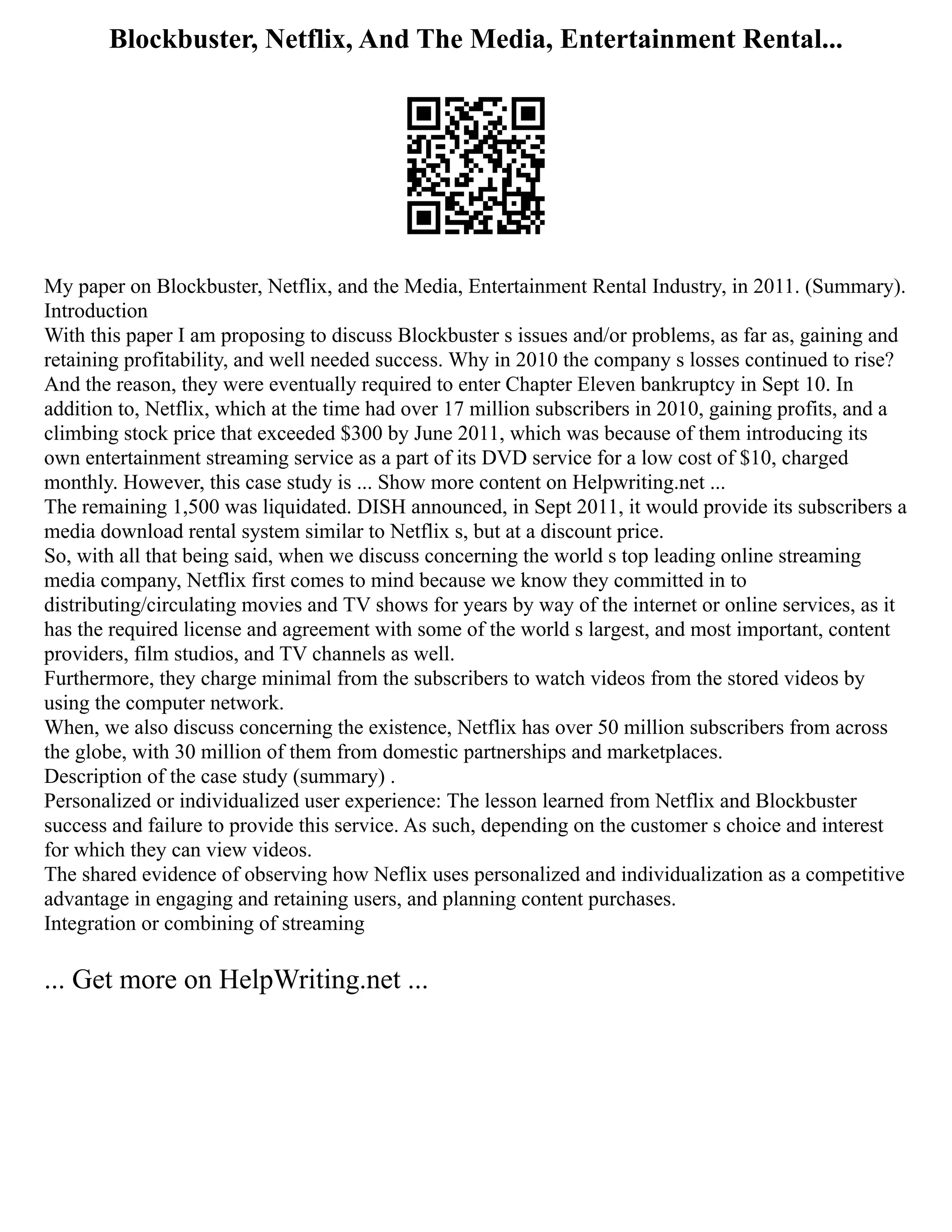 Blockbuster, Netflix, And The Media, Entertainment Rental...
My paper on Blockbuster, Netflix, and the Media, Entertainment Rental Industry, in 2011. (Summary).
Introduction
With this paper I am proposing to discuss Blockbuster s issues and/or problems, as far as, gaining and
retaining profitability, and well needed success. Why in 2010 the company s losses continued to rise?
And the reason, they were eventually required to enter Chapter Eleven bankruptcy in Sept 10. In
addition to, Netflix, which at the time had over 17 million subscribers in 2010, gaining profits, and a
climbing stock price that exceeded $300 by June 2011, which was because of them introducing its
own entertainment streaming service as a part of its DVD service for a low cost of $10, charged
monthly. However, this case study is ... Show more content on Helpwriting.net ...
The remaining 1,500 was liquidated. DISH announced, in Sept 2011, it would provide its subscribers a
media download rental system similar to Netflix s, but at a discount price.
So, with all that being said, when we discuss concerning the world s top leading online streaming
media company, Netflix first comes to mind because we know they committed in to
distributing/circulating movies and TV shows for years by way of the internet or online services, as it
has the required license and agreement with some of the world s largest, and most important, content
providers, film studios, and TV channels as well.
Furthermore, they charge minimal from the subscribers to watch videos from the stored videos by
using the computer network.
When, we also discuss concerning the existence, Netflix has over 50 million subscribers from across
the globe, with 30 million of them from domestic partnerships and marketplaces.
Description of the case study (summary) .
Personalized or individualized user experience: The lesson learned from Netflix and Blockbuster
success and failure to provide this service. As such, depending on the customer s choice and interest
for which they can view videos.
The shared evidence of observing how Neflix uses personalized and individualization as a competitive
advantage in engaging and retaining users, and planning content purchases.
Integration or combining of streaming
... Get more on HelpWriting.net ...
 