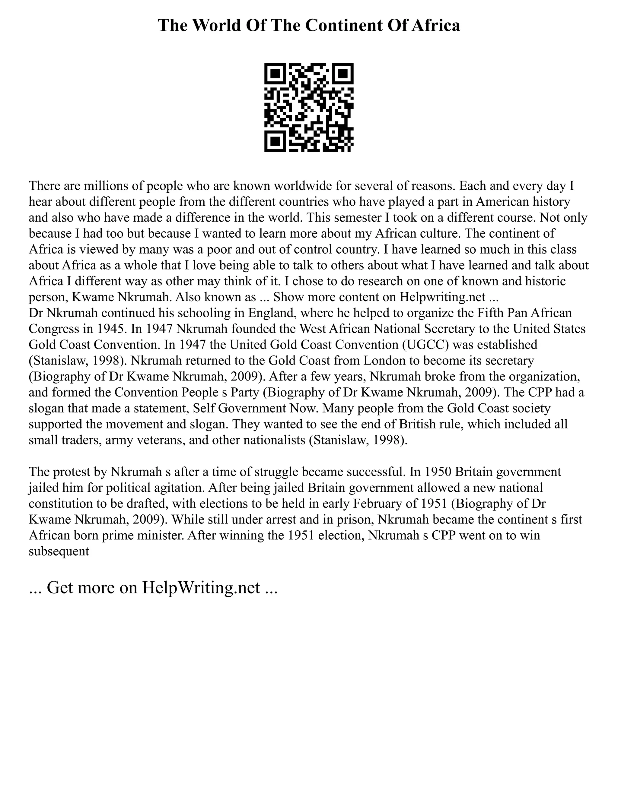 The World Of The Continent Of Africa
There are millions of people who are known worldwide for several of reasons. Each and every day I
hear about different people from the different countries who have played a part in American history
and also who have made a difference in the world. This semester I took on a different course. Not only
because I had too but because I wanted to learn more about my African culture. The continent of
Africa is viewed by many was a poor and out of control country. I have learned so much in this class
about Africa as a whole that I love being able to talk to others about what I have learned and talk about
Africa I different way as other may think of it. I chose to do research on one of known and historic
person, Kwame Nkrumah. Also known as ... Show more content on Helpwriting.net ...
Dr Nkrumah continued his schooling in England, where he helped to organize the Fifth Pan African
Congress in 1945. In 1947 Nkrumah founded the West African National Secretary to the United States
Gold Coast Convention. In 1947 the United Gold Coast Convention (UGCC) was established
(Stanislaw, 1998). Nkrumah returned to the Gold Coast from London to become its secretary
(Biography of Dr Kwame Nkrumah, 2009). After a few years, Nkrumah broke from the organization,
and formed the Convention People s Party (Biography of Dr Kwame Nkrumah, 2009). The CPP had a
slogan that made a statement, Self Government Now. Many people from the Gold Coast society
supported the movement and slogan. They wanted to see the end of British rule, which included all
small traders, army veterans, and other nationalists (Stanislaw, 1998).
The protest by Nkrumah s after a time of struggle became successful. In 1950 Britain government
jailed him for political agitation. After being jailed Britain government allowed a new national
constitution to be drafted, with elections to be held in early February of 1951 (Biography of Dr
Kwame Nkrumah, 2009). While still under arrest and in prison, Nkrumah became the continent s first
African born prime minister. After winning the 1951 election, Nkrumah s CPP went on to win
subsequent
... Get more on HelpWriting.net ...
 