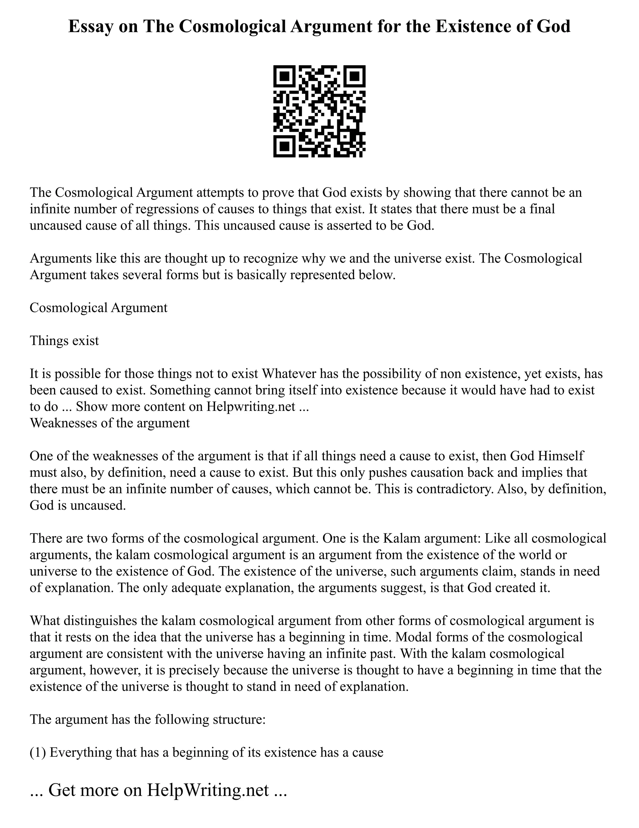 Essay on The Cosmological Argument for the Existence of God
The Cosmological Argument attempts to prove that God exists by showing that there cannot be an
infinite number of regressions of causes to things that exist. It states that there must be a final
uncaused cause of all things. This uncaused cause is asserted to be God.
Arguments like this are thought up to recognize why we and the universe exist. The Cosmological
Argument takes several forms but is basically represented below.
Cosmological Argument
Things exist
It is possible for those things not to exist Whatever has the possibility of non existence, yet exists, has
been caused to exist. Something cannot bring itself into existence because it would have had to exist
to do ... Show more content on Helpwriting.net ...
Weaknesses of the argument
One of the weaknesses of the argument is that if all things need a cause to exist, then God Himself
must also, by definition, need a cause to exist. But this only pushes causation back and implies that
there must be an infinite number of causes, which cannot be. This is contradictory. Also, by definition,
God is uncaused.
There are two forms of the cosmological argument. One is the Kalam argument: Like all cosmological
arguments, the kalam cosmological argument is an argument from the existence of the world or
universe to the existence of God. The existence of the universe, such arguments claim, stands in need
of explanation. The only adequate explanation, the arguments suggest, is that God created it.
What distinguishes the kalam cosmological argument from other forms of cosmological argument is
that it rests on the idea that the universe has a beginning in time. Modal forms of the cosmological
argument are consistent with the universe having an infinite past. With the kalam cosmological
argument, however, it is precisely because the universe is thought to have a beginning in time that the
existence of the universe is thought to stand in need of explanation.
The argument has the following structure:
(1) Everything that has a beginning of its existence has a cause
... Get more on HelpWriting.net ...
 