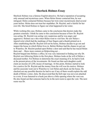 Sherlock Holmes Essay
Sherlock Holmes was a famous English detective. He had a reputation of accepting
only unusual and mysterious cases. When Helen Stoner contacted him, he was
intrigued. Helen contacted Holmes because her twin sister mysteriously died several
years before. Helen does not trust her stepfather, Dr. Roylott, and is fearful for her
own life. She hired Holmes to figure out what happened to her sister.
While working this case, Holmes came to the conclusion that doctors make the
greatest criminals. I think he came to this conclusion because of how Dr. Roylott
was acting. Dr. Roylott was acting very suspicious and he was angry and
aggressive. Holmes see s this when Helen went to visit him. He saw Helen s
injured wrist which had the markings of four fingers and a thumb printed on it.
After establishing that Dr. Roylott will not be home, Holmes decides to go out and
inspect the house in which Helen lives in. Before Holmes had the chance to get out
to Waterloo, Dr. Roylott pushed open Holme s door and said that he has traced Helen
there and ... Show more content on Helpwriting.net ...
Roylott barged into Holmes s office, he was very interested in finding out why Dr.
Roylott was following Helen in the first place. Holmes looks at the will of Helen s
deceased mother. For Holmes to determine the exact meaning of it, he had to look
at the present prices of the investments. He found out that each daughter could
claim an income of L250, incase of marriage. At this point, Holmes started to look
for a motive for Dr. Roylott and the money from the will was his motive. Holmes
and his associate went out to Waterloo to visit Helen and check out the house. He
checked out any possible theories he had to see if any of them would explain the odd
death of Helen s sister, Julia. He discovered that the bell rope was not even attached
to a wire. It was fastened to a hook just above a little opening where the vent was.
He also found out that someone had to be in the next room to open the vent. The next
room was Dr.
 