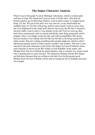 The Sniper Character Analysis
When I was in first grade I went to Michigan Adventures, which is a theme park
with lots of rides. My friend and I went on most of all the rides. After that my
friend wanted to go on Shivering Timbers, a tall wooden coaster, it s highest point
being 122 feet. We got in line and I was very nervous, so my friend asked me
multiple times if I was fine with going, and for some reason I said yes every time,
but I was frightened on the inside and I did not want to go. By the time I wanted to
tell him I didn t want to ride it, I was already on the ride. First we went up, then
back down continuously until we turned and did the same thing going back until it
stopped. After, I was happy I rode the ride, and I felt accomplished. This shows
bravery because I was risking what felt like my life due to me being scared of the
roller coaster. Bravery is doing something other people might not, which is what I
did because people scared of roller coasters wouldn t ride on them. This trait is also
relevant to the main characters in the books The Sniper by Liam O Flaherty whose
main character is known as the IRA Sniper or Irish Republic Army sniper, and
Michael from The Eye of Minds by James Dashner, who is a hacker in a virtual world
who is hunting down a cyber terrorist. The characters Michael and the IRA Sniper
are both brave because they are willing to risk their lives for the greater good.
Michael from The Eye of Minds is brave due to risking his life in multiple occasions.
An example
 