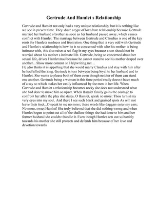 Gertrude And Hamlet s Relationship
Gertrude and Hamlet not only had a very unique relationship, but it is nothing like
we see in present time. They share a type of love/hate relationship because Gertrude
married her husband s brother as soon as her husband passed away, which causes
conflict with Hamlet. The marriage between Gertrude and Claudius is one of the key
roots for Hamlets madness and frustration. One thing that is very odd with Gertrude
and Hamlet s relationship is how he is so concerned with who his mother is being
intimate with, this also raises a red flag in my eyes because a son should not be
worried about his mother s intimate life. Gertrude, being so concerned about her
sexual life, drives Hamlet mad because he cannot stand to see his mother draped over
another... Show more content on Helpwriting.net ...
He also thinks it is appalling that she would marry Claudius and stay with him after
he had killed the king. Gertrude is torn between being loyal to her husband and to
Hamlet. She wants to please both of them even though neither of them can stand
one another. Gertrude being a woman in this time period really doesn t have much
of a say so which makes her easily influenced by the men in her life. When
Gertrude and Hamlet s relationship becomes rocky she does not understand what
she had done to make him so upset. When Hamlet finally gains the courage to
confront her after the play she states, O Hamlet, speak no more: Thou turn st my
very eyes into my soul, And there I see such black and grained spots As will not
leave their tinct...O speak to me no more; these words like daggars enter my ears;
No more, sweet Hamlet! She truly believed that she did nothing wrong and when
Hamlet began to point out all of the shallow things she had done to him and her
former husband she couldn t handle it. Even though Hamlet acts out so harshly
towards his mother she still protects and defends him because of her love and
devotion towards
 