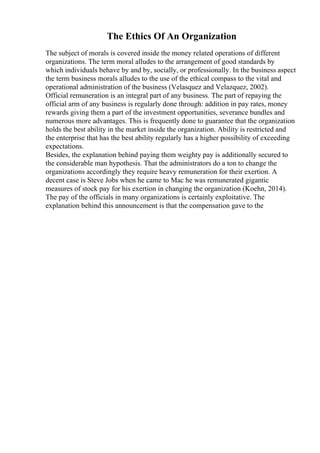 The Ethics Of An Organization
The subject of morals is covered inside the money related operations of different
organizations. The term moral alludes to the arrangement of good standards by
which individuals behave by and by, socially, or professionally. In the business aspect
the term business morals alludes to the use of the ethical compass to the vital and
operational administration of the business (Velasquez and Velazquez, 2002).
Official remuneration is an integral part of any business. The part of repaying the
official arm of any business is regularly done through: addition in pay rates, money
rewards giving them a part of the investment opportunities, severance bundles and
numerous more advantages. This is frequently done to guarantee that the organization
holds the best ability in the market inside the organization. Ability is restricted and
the enterprise that has the best ability regularly has a higher possibility of exceeding
expectations.
Besides, the explanation behind paying them weighty pay is additionally secured to
the considerable man hypothesis. That the administrators do a ton to change the
organizations accordingly they require heavy remuneration for their exertion. A
decent case is Steve Jobs when he came to Mac he was remunerated gigantic
measures of stock pay for his exertion in changing the organization (Koehn, 2014).
The pay of the officials in many organizations is certainly exploitative. The
explanation behind this announcement is that the compensation gave to the
 