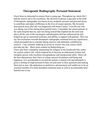 Therapeutic Radiography Personal Statement
I have been so interested in science from a young age .Throughout my whole life I
had the need to strive for excellence. My decision to pursue a specialty in the field
of therapeutic radiography was based on my academic pursuits and personal desire
to contribute and make a difference in the lives of cancer patients. My favourite
aunt passed away after she was diagnosed with breast Cancer. I was the one who
was taking care of her during those painful times. I remember the cancer patients in
the same hospital that my aunt was being treated that inspired me the most and
above all the care of the oncologists radiotherapists that has influenced me and
helped me get an emotional resilience and affinity to rapport with patients .This was
my first inclination towards therapeutic radiography stemmed from my experiences ,
which persuaded me to consider taking electives and ultimately solidified my
resolves . I am currently studying an access to science one year course which
provides me the... Show more content on Helpwriting.net ...
I have also been voluntarily interpreting for refugees in the Southwark Day centre
for asylum seekers UK, which inspired me to become an enthusiastic learner and
energetic person with excellent correspondence and interpersonal skills. Above all
the best idiosyncrasy that I have is a deep concern for patients well being and
happiness. It is considerable to me that the patient is treated well and ultimately is
given a feeling of empowerment to hear out and retort to their questions and making
them feel at ease. My dedication to intellective advancement will enable me to be an
essential member of a multi discipline treatment team as well as accommodate kind
hearted care to my
 