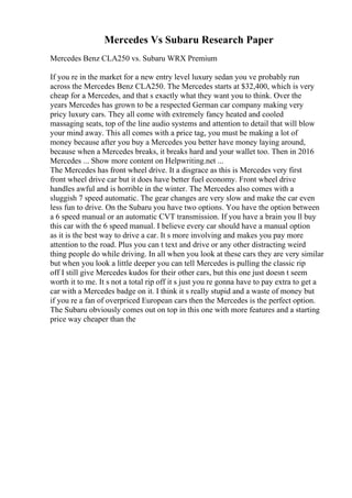 Mercedes Vs Subaru Research Paper
Mercedes Benz CLA250 vs. Subaru WRX Premium
If you re in the market for a new entry level luxury sedan you ve probably run
across the Mercedes Benz CLA250. The Mercedes starts at $32,400, which is very
cheap for a Mercedes, and that s exactly what they want you to think. Over the
years Mercedes has grown to be a respected German car company making very
pricy luxury cars. They all come with extremely fancy heated and cooled
massaging seats, top of the line audio systems and attention to detail that will blow
your mind away. This all comes with a price tag, you must be making a lot of
money because after you buy a Mercedes you better have money laying around,
because when a Mercedes breaks, it breaks hard and your wallet too. Then in 2016
Mercedes ... Show more content on Helpwriting.net ...
The Mercedes has front wheel drive. It a disgrace as this is Mercedes very first
front wheel drive car but it does have better fuel economy. Front wheel drive
handles awful and is horrible in the winter. The Mercedes also comes with a
sluggish 7 speed automatic. The gear changes are very slow and make the car even
less fun to drive. On the Subaru you have two options. You have the option between
a 6 speed manual or an automatic CVT transmission. If you have a brain you ll buy
this car with the 6 speed manual. I believe every car should have a manual option
as it is the best way to drive a car. It s more involving and makes you pay more
attention to the road. Plus you can t text and drive or any other distracting weird
thing people do while driving. In all when you look at these cars they are very similar
but when you look a little deeper you can tell Mercedes is pulling the classic rip
off I still give Mercedes kudos for their other cars, but this one just doesn t seem
worth it to me. It s not a total rip off it s just you re gonna have to pay extra to get a
car with a Mercedes badge on it. I think it s really stupid and a waste of money but
if you re a fan of overpriced European cars then the Mercedes is the perfect option.
The Subaru obviously comes out on top in this one with more features and a starting
price way cheaper than the
 
