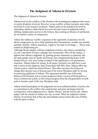 The Judgment of Athena in Oresteia
The Judgment of Athena in Oresteia
Athena resolves the conflicts of the Oresteia with an ambiguous judgment that seems
to satisfy all parties involved. However, in any conflict, at least one party must make
sacrifices to work toward a resolution. Athena achieves her paradoxical result by
misleading Apollo to think that he has received total victory in judgment and by
offering compensatory powers to the Erinyes, thus creating an illusion of satisfaction
for all amidst a reality of compromise.
Athena first addresses Apollo s argument of the superiority of paternity, but she
allows compromise by never fully admitting that Clytemnestra s murder was morally
justified. Initially, Athena announces, I approve the male in all things...... Show more
content on Helpwriting.net ...
Although Orestes departs without a judgment of justice, the Erinyes nonetheless
cry out, I am bereft of honor, unhappy one! (Eumenides 780). On the surface, it
appears that Athena s judgment, by granting greater importance to paternity and
the male gender roles of Apollo and Orestes, has compromised the honor of the
female Erinyes, who were acting on behalf of the significance of Clytemnestra s
maternity. Athena replies by saying, In all justice I promise you shall have a seat
and a cavern in this righteous land, (Eumenides 804 805). Here, Athena offers the
Erinyes justice, which she denied Orestes. This offer convinces the Erinyes to
change their ancient ways to become part of the newer Olympian order by serving
as protecting goddesses of Athens. This agreement parallels one of the main
themes of the Oresteia: just as justice progresses from a system of blood guilt to a
more civilized trial system, so the Erinyes progress from the old generation of earth
gods to become a part of the new Olympian order.
Athena herself participates in the judgement not as an unbiased arbiter of justice, but
as a participant in the conflict who compromises and gains advantage from the
consequences of her judgment just as Apollo, Orestes, and the Erinyes did. Athena
judges with the interest of Athens, her city, in mind. When her judgment releases
Orestes, he promises that if they [his descendants] always honor this city of Pallas
with the spear of allies,
 