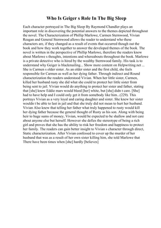 Who Is Geiger s Role In The Big Sleep
Each character portrayed in The Big Sleep By Raymond Chandler plays an
important role in discovering the potential answers to the themes depicted throughout
the novel. The Characterization of Phillip Marlowe, Carmen Sternwood, Vivian
Reagan and General Sternwood allows the reader to understand who these
characters are, if they changed as a result of events that occurred though out the
book and how they work together to answer the developed themes of the book. The
novel is written in the perspective of Phillip Marlowe, therefore the readers know
about Marlowe s thoughts, intentions and whereabouts throughout the book. Marlowe
is a private detective who is hired by the wealthy Sternwood family. His task is to
understand why Geiger is blackmailing... Show more content on Helpwriting.net ...
She is Carmen s older sister. As an older sister and the first child, she feels
responsible for Carmen as well as her dying father. Through indirect and Round
characterization the readers understood Vivian. When her little sister, Carmen,
killed her husband rusty she did what she could to protect her little sister from
being sent to jail. Vivian would do anything to protect her sister and father, stating
that [she] knew Eddie mars would bleed [her] white, but [she] didn t care. [She]
had to have help and I could only get it from somebody like him...(229). This
portrays Vivian as a very loyal and caring daughter and sister. She knew her sister
wouldn t be able to last in jail and that she truly did not mean to hurt her husband.
Vivian Also knew that telling her father what truly happened to rusty would kill
her dying father because the general thought of Rusty as his son. Along with being
heir to huge sums of money, Vivian, would be expected to be shallow and not care
about anyone else but herself. However she defies the stereotype of being a rich
girl and proves that she has the ability to risk her freedom and happiness to protect
her family. The readers can gain better insight to Vivian s character through direct,
Static characterization. After Vivian confessed to cover up the murder of her
husband that was as a result of her own sister killing him, she told Marlowe that
There have been times when [she] hardly [believes]
 