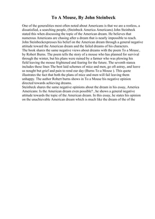To A Mouse, By John Steinbeck
One of the generalities most often noted about Americans is that we are a restless, a
dissatisfied, a searching people, (Steinbeck America Americans) John Steinbeck
stated this when discussing the topic of the American dream. He believes that
numerous Americans are chasing after a dream that is nearly impossible to reach.
John Steinbeckexpresses his belief on the American dream through a general negative
attitude toward the American dream and the failed dreams of his characters.
The book shares the same negative views about dreams with the poem To a Mouse,
by Robert Burns. The poem tells the story of a mouse who has planned for survival
through the winter, but his plans were ruined by a farmer who was plowing his
field leaving the mouse frightened and fearing for the future. The seventh stanza
includes these lines The best laid schemes of mice and men, go oft astray, and leave
us nought but grief and pain to rend our day (Burns To a Mouse ). This quote
illustrates the fact that both the plans of mice and men will fail leaving them
unhappy. The author Robert burns shows in To a Mouse his negative opinion
directed towards achieving dreams.
Steinbeck shares the same negative opinions about the dream in his essay, America
Americans: Is the American dream even possible? , he shows a general negative
attitude towards the topic of the American dream. In this essay, he states his opinion
on the unachievable American dream which is much like the dream of the of the
 