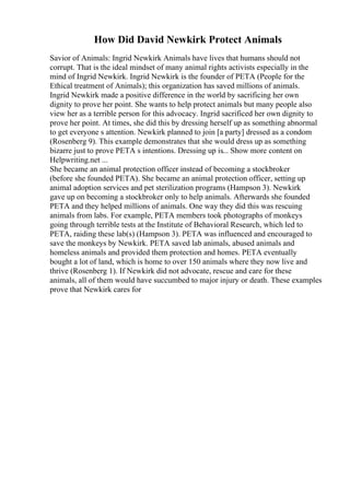 How Did David Newkirk Protect Animals
Savior of Animals: Ingrid Newkirk Animals have lives that humans should not
corrupt. That is the ideal mindset of many animal rights activists especially in the
mind of Ingrid Newkirk. Ingrid Newkirk is the founder of PETA (People for the
Ethical treatment of Animals); this organization has saved millions of animals.
Ingrid Newkirk made a positive difference in the world by sacrificing her own
dignity to prove her point. She wants to help protect animals but many people also
view her as a terrible person for this advocacy. Ingrid sacrificed her own dignity to
prove her point. At times, she did this by dressing herself up as something abnormal
to get everyone s attention. Newkirk planned to join [a party] dressed as a condom
(Rosenberg 9). This example demonstrates that she would dress up as something
bizarre just to prove PETA s intentions. Dressing up is... Show more content on
Helpwriting.net ...
She became an animal protection officer instead of becoming a stockbroker
(before she founded PETA). She became an animal protection officer, setting up
animal adoption services and pet sterilization programs (Hampson 3). Newkirk
gave up on becoming a stockbroker only to help animals. Afterwards she founded
PETA and they helped millions of animals. One way they did this was rescuing
animals from labs. For example, PETA members took photographs of monkeys
going through terrible tests at the Institute of Behavioral Research, which led to
PETA, raiding these lab(s) (Hampson 3). PETA was influenced and encouraged to
save the monkeys by Newkirk. PETA saved lab animals, abused animals and
homeless animals and provided them protection and homes. PETA eventually
bought a lot of land, which is home to over 150 animals where they now live and
thrive (Rosenberg 1). If Newkirk did not advocate, rescue and care for these
animals, all of them would have succumbed to major injury or death. These examples
prove that Newkirk cares for
 