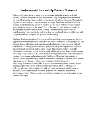 Environmental Stewardship Personal Statement
In the world today, there is a gap between science and policymaking and civil
society. Different perspectives and, different in a way, languages have prevented
solving dilemmas that transcend these boundaries like global warming. Throughout
high school and college, I have attempted to bridge this divide and combine both
science and policymaking lenses in order to use my skills and knowledge in each
area to have an impact on the world. This is the reason I have chosen to major in
environmental science and political science. I fundamentally believe that an
interdisciplinary approach is the only way that we can handle these multilayered and
complex problems that pose the greatest risk to society.
I believe that interning in the Environmental Stewardship program presents the best
opportunity to help me build a foundation for what I want to do. Resolving issues like
climate change adaptation and greening supply chains involves engaging multiple
stakeholders. To mitigate the effects of global warming, it is imperative to consider
environmental, economic, and political issues. These problems have multiple
dimensions that require people that can work within and across these various subject
areas. My second choice is the Small Islands internship because it likewise combines
issues of governance and environmental challenges. However, this program is
focused on the disproportional impacts that climate change will have on small islands
like rising sea levels and ... Show more content on Helpwriting.net ...
I had many debates over issues like ocean ecosystem management, coastal climate
change adaptation policies, and sustainable agriculture. I had to advocate for
different solutions and consider a breadth of research in order to decide what to
advocate. I have been immersed in this literature base and have an intimate
knowledge of many of these issues, not just from a textbook, but from actual policy
proposals or legal
 