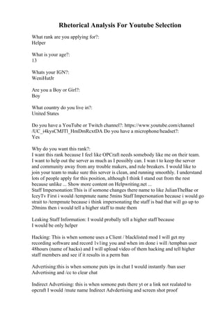 Rhetorical Analysis For Youtube Selection
What rank are you applying for?:
Helper
What is your age?:
13
Whats your IGN?:
WeniHutJr
Are you a Boy or Girl?:
Boy
What country do you live in?:
United States
Do you have a YouTube or Twitch channel?: https://www.youtube.com/channel
/UC_i4kysCMJTl_HmDmRcxtDA Do you have a microphone/headset?:
Yes
Why do you want this rank?:
I want this rank because I feel like OPCraft needs somebody like me on their team.
I want to help out the server as much as I possibly can. I wan t to keep the server
and community away from any trouble makers, and rule breakers. I would like to
join your team to make sure this server is clean, and running smoothly. I understand
lots of people apply for this position, although I think I stand out from the rest
because unlike ... Show more content on Helpwriting.net ...
Staff Impersonation:This is if somone changes there name to like JulianTheBae or
IceyTv First i would /tempmute name 5mins Staff Impersonation because i would go
strait to /tempmute because i think impersonating the staff is bad that will go up to
20mins then i would tell a higher staff to mute them
Leaking Staff Information: I would probally tell a higher staff because
I would be only helper
Hacking: This is when somone uses a Client / blacklisted mod I will get my
recording software and record 1v1ing you and when im done i will /tempban user
48hours (name of hacks) and I will upload video of them hacking and tell higher
staff members and see if it results in a perm ban
Advertising:this is when somone puts ips in chat I would instantly /ban user
Advertising and /cc to clear chat
Indirect Advertising: this is when somone puts there yt or a link not realated to
opcraft I would /mute name Indirect Advdertising and screen shot proof
 