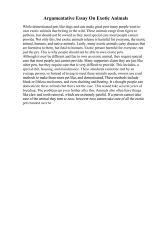Argumentative Essay On Exotic Animals
While domesticated pets like dogs and cats make good pets many people want to
own exotic animals that belong in the wild. These animals range from tigers to
pythons, but should not be owned as they need special care most people cannot
provide. Not only this, but exotic animals release is harmful for everyone, the exotic
animal, humans, and native animals. Lastly, many exotic animals carry diseases that
are harmless to them, but fatal to humans. Exotic petsare harmful for everyone, not
just the pet. This is why people should not be able to own exotic pets.
Although it may be different and fun to own an exotic animal, they require special
care that most people just cannot provide. Many supporters claim they are just like
other pets, but they require care that is very difficult to provide. This includes, a
special diet, housing, and maintenance. These standards cannot be met by an
average person, so Instead of trying to meet these animals needs, owners use cruel
methods to make them more pet like, and domesticated. These methods include
bleak or lifeless enclosures, and even chaining and beating. It s thought people can
domesticate these animals but that s not the case. This would take several years of
breeding. The problems go even further after this. Animals also often have things
like claw and tooth removal, which are extremely painful. If a person cannot take
care of the animal they turn to zoos, however zoos cannot take care of all the exotic
pets handed over to
 