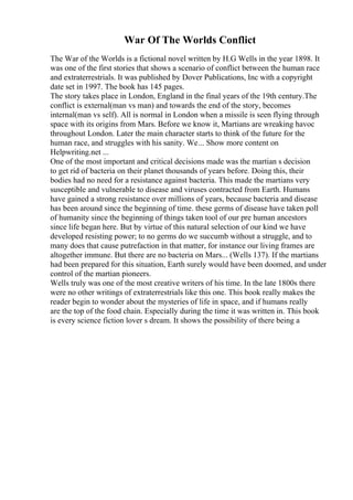 War Of The Worlds Conflict
The War of the Worlds is a fictional novel written by H.G Wells in the year 1898. It
was one of the first stories that shows a scenario of conflict between the human race
and extraterrestrials. It was published by Dover Publications, Inc with a copyright
date set in 1997. The book has 145 pages.
The story takes place in London, England in the final years of the 19th century.The
conflict is external(man vs man) and towards the end of the story, becomes
internal(man vs self). All is normal in London when a missile is seen flying through
space with its origins from Mars. Before we know it, Martians are wreaking havoc
throughout London. Later the main character starts to think of the future for the
human race, and struggles with his sanity. We... Show more content on
Helpwriting.net ...
One of the most important and critical decisions made was the martian s decision
to get rid of bacteria on their planet thousands of years before. Doing this, their
bodies had no need for a resistance against bacteria. This made the martians very
susceptible and vulnerable to disease and viruses contracted from Earth. Humans
have gained a strong resistance over millions of years, because bacteria and disease
has been around since the beginning of time. these germs of disease have taken poll
of humanity since the beginning of things taken tool of our pre human ancestors
since life began here. But by virtue of this natural selection of our kind we have
developed resisting power; to no germs do we succumb without a struggle, and to
many does that cause putrefaction in that matter, for instance our living frames are
altogether immune. But there are no bacteria on Mars... (Wells 137). If the martians
had been prepared for this situation, Earth surely would have been doomed, and under
control of the martian pioneers.
Wells truly was one of the most creative writers of his time. In the late 1800s there
were no other writings of extraterrestrials like this one. This book really makes the
reader begin to wonder about the mysteries of life in space, and if humans really
are the top of the food chain. Especially during the time it was written in. This book
is every science fiction lover s dream. It shows the possibility of there being a
 