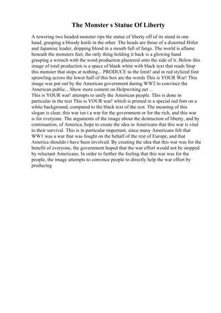 The Monster s Statue Of Liberty
A towering two headed monster rips the statue of liberty off of its stand in one
hand, grasping a bloody knife in the other. The heads are those of a distorted Hitler
and Japanese leader, dripping blood in a mouth full of fangs. The world is aflame
beneath the monsters feet, the only thing holding it back is a glowing hand
grasping a wrench with the word production plastered onto the side of it. Below this
image of total production is a space of blank white with black text that reads Stop
this monster that stops at nothing... PRODUCE to the limit! and in red stylized font
sprawling across the lower half of this box are the words This is YOUR War! This
image was put out by the American government during WW2 to convince the
American public... Show more content on Helpwriting.net ...
This is YOUR war! attempts to unify the American people. This is done in
particular in the text This is YOUR war! which is printed in a special red font on a
white background, compared to the black text of the rest. The meaning of this
slogan is clear, this war isn t a war for the government or for the rich, and this war
is for everyone. The arguments of the image about the destruction of liberty, and by
continuation, of America, hope to create the idea in Americans that this war is vital
to their survival. This is in particular important, since many Americans felt that
WW1 was a war that was fought on the behalf of the rest of Europe, and that
America shouldn t have been involved. By creating the idea that this war was for the
benefit of everyone, the government hoped that the war effort would not be stopped
by reluctant Americans. In order to further the feeling that this war was for the
people, the image attempts to convince people to directly help the war effort by
producing
 