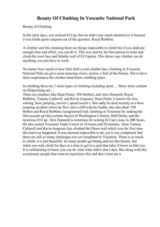 Beauty Of Climbing In Yosemite National Park
Beauty of Climbing
In the early days, you noticed El Cap, but we didn t pay much attention to it because
it was kinda quote unquote out of the question. Royal Robbins
A climber said this meaning there are things impossible to climb but if you dedicate
enough time and effort, you can do it. This was said by the first person to team and
climb the west face and Salathe wall of El Capitan. This shows any climber can do
anything, you just have to work.
No matter how much or how little skill a rock climber has, climbing in Yosemite
National Park can give some amazing views, stories, a feel of the history. But to have
these experiences the climber must know climbing types.
In climbing there are 3 main types of climbing including sport, ... Show more content
on Helpwriting.net ...
There are climbers like Dean Potter, TM Herbert, and Alex Honnold, Royal
Robbins, Tommy Caldwell, and Kevin Jorgeson. Dean Potter is known for free
soloing, base jumping, ascent s, speed ascent s. But sadly he died recently in a base
jumping incident where he flew into a cliff with his buddy who also died. TM
Hebert and Royal Robbins reengineered rock climbing in Yosemite by making the
first ascents up (the) certain face(s) of Washington Column, Half Dome, and the
notorious El Cap. Alex Honnold is notorious for scaling El Cap s nose in 2ВЅ hours.
He also scaled Yosemite Triple Crown in 18 hours and 50 minutes. Then Tommy
Caldwell and Kevin Jorgeson free climbed the Dawn wall which was the first time
this had ever happened. It was deemed impossible to do, yet it was completed. But
there are still so many challenges not yet completed in Yosemite. There is so much
to climb, it is just beautiful. So many people go hiking and see this beauty, but
when you rock climb for days at a time to get to a spot that takes 8 hours to hike too.
It is exhilarating to know you can do what what others don t dare. But along with this
excitement, people that want to experience this and don t train are a
 
