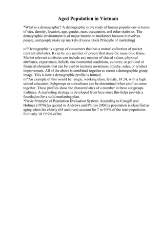 Aged Population in Vietnam
*What is a demographic? A demographic is the study of human populations in terms
of size, density, location, age, gender, race, occupation, and other statistics. The
demographic environment is of major interest to marketers because it involves
people, and people make up markets (Course Book Principle of marketing)
пѓ°Demographic is a group of consumers that has a mutual collection of market
relevant attributes. It can be any number of people that share the same time frame.
Market relevant attributes can include any number of shared values, physical
attributes, experiences, beliefs, environmental conditions, cultures, or political or
financial elements that can be used to increase awareness, loyalty, sales, or product
improvement. All of the above is combined together to create a demographic group
image. This is how a demographic profile is formed.
пѓ°An example of this would be: single, working class, female, 18 24, with a high
school education. Subgroups or subcultures can be determined when profiles come
together. These profiles show the characteristics of a member in these subgroups
/cultures. A marketing strategy is developed from here since this helps provide a
foundation for a solid marketing plan.
*Basic Principle of Population Evaluation System: According to Cowgill and
Holmes (1970) [as quoted in Andrews and Philips 2006] a population is classified as
aging when the elderly (65 and over) account for 7 to 9.9% of the total population.
Similarly 10 19.9% of the
 