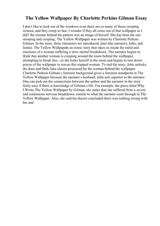 The Yellow Wallpaper By Charlotte Perkins Gilman Essay
I don t like to look out of the windows even there are so many of those creeping
women, and they creep so fast. I wonder if they all come out of that wallpaper as I
did? the woman behind the pattern was an image of herself. She has been the one
stooping and creeping. The Yellow Wallpaper was written by Charlotte Perkins
Gilman. In the story, three characters are introduced, Jane (the narrator), John, and
Jennie. The Yellow Wallpaper
is an ironic story that takes us inside the mind and
emotions of a woman suffering a slow mental breakdown. The narrator begins to
think that another woman is creeping around the room behind the wallpaper,
attempting to break free , so she locks herself in the room and begins to tear down
pieces of the wallpaper to rescue this trapped woman. To end the story, John unlocks
the door and finds Jane almost possessed by the woman behind the wallpaper.
Charlotte Perkins Gilman s feminist background gives a feminist standpoint in The
Yellow Wallpaper because the narrator s husband, John acts superior to the narrator.
One can pick out the connections between the author and the narrator in the story
fairly easy if there is knowledge of Gilman s life. For example, the piece titled Why
I Wrote The Yellow Wallpaper by Gilman, she states that she suffered from a severe
and continuous nervous breakdown, similar to what the narrator went through in The
Yellow Wallpaper. Also, she said her doctor concluded there was nothing wrong with
her and
 