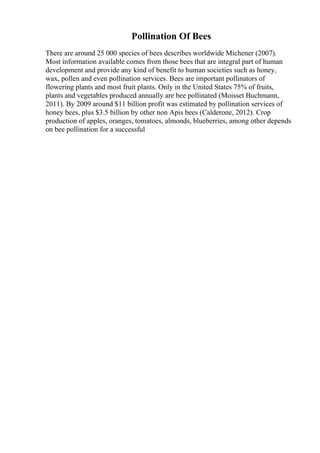 Pollination Of Bees
There are around 25 000 species of bees describes worldwide Michener (2007).
Most information available comes from those bees that are integral part of human
development and provide any kind of benefit to human societies such as honey,
wax, pollen and even pollination services. Bees are important pollinators of
flowering plants and most fruit plants. Only in the United States 75% of fruits,
plants and vegetables produced annually are bee pollinated (Moisset Buchmann,
2011). By 2009 around $11 billion profit was estimated by pollination services of
honey bees, plus $3.5 billion by other non Apis bees (Calderone, 2012). Crop
production of apples, oranges, tomatoes, almonds, blueberries, among other depends
on bee pollination for a successful
 