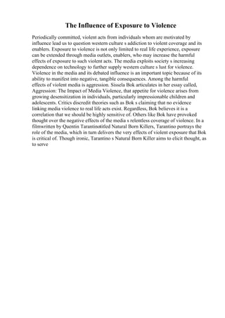 The Influence of Exposure to Violence
Periodically committed, violent acts from individuals whom are motivated by
influence lead us to question western culture s addiction to violent coverage and its
enablers. Exposure to violence is not only limited to real life experience, exposure
can be extended through media outlets, enablers, who may increase the harmful
effects of exposure to such violent acts. The media exploits society s increasing
dependence on technology to further supply western culture s lust for violence.
Violence in the media and its debated influence is an important topic because of its
ability to manifest into negative, tangible consequences. Among the harmful
effects of violent media is aggression. Sissela Bok articulates in her essay called,
Aggression: The Impact of Media Violence, that appetite for violence arises from
growing desensitization in individuals, particularly impressionable children and
adolescents. Critics discredit theories such as Bok s claiming that no evidence
linking media violence to real life acts exist. Regardless, Bok believes it is a
correlation that we should be highly sensitive of. Others like Bok have provoked
thought over the negative effects of the media s relentless coverage of violence. In a
filmwritten by Quentin Tarantinotitled Natural Born Killers, Tarantino portrays the
role of the media, which in turn delivers the very effects of violent exposure that Bok
is critical of. Though ironic, Tarantino s Natural Born Killer aims to elicit thought, as
to serve
 