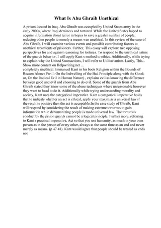 What Is Abu Ghraib Unethical
A prison located in Iraq, Abu Ghraib was occupied by United States army in the
early 2000s, where Iraqi detainees and tortured. While the United States hoped to
acquire information about terror in hopes to save a greater number of people,
reducing other people to merely a means was unethical. In this review of the case of
Abu Ghraib, I will examine various events and possible contributing factors to
unethical treatments of prisoners. Further, This essay will explore two opposing
perspectives for and against reasoning for tortures. To respond to the unethical nature
of the guards behavior, I will apply Kant s method to ethics. Additionally, while trying
to explain why the United Statesactions, I will refer to Utilitarianism. Lastly, This...
Show more content on Helpwriting.net ...
completely unethical. Immanuel Kant in his book Religion within the Bounds of
Reason Alone (Part I: On the Indwelling of the Bad Principle along with the Good;
or, On the Radical Evil in Human Nature) , explains evil as knowing the difference
between good and evil and choosing to do evil. Some of the guards from Abu
Ghraib stated they knew some of the abuse techniques where unreasonable however
they want to head to do it. Additionally while trying understanding morality and
society, Kant uses the categorical imperative. Kant s categorical imperative holds
that to indicate whether an act is ethical, apply your maxim as a universal law if
the result is positive then the act is acceptable.In the case study of Ghraib, Kant
will respond by considering the result of making extreme torturous to gain
information while dehumanizing people is made universal law. The torturous
conduct by the prison guards cannot be a logical principle. Further more, referring
to Kant s practical imperative, Act so that you use humanity, as much in your own
person as in the person of every other, always at the same time as an end and never
merely as means. (p 47 48). Kant would agree that people should be treated as ends
not
 