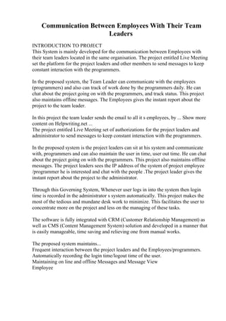 Communication Between Employees With Their Team
Leaders
INTRODUCTION TO PROJECT
This System is mainly developed for the communication between Employees with
their team leaders located in the same organisation. The project entitled Live Meeting
set the platform for the project leaders and other members to send messages to keep
constant interaction with the programmers.
In the proposed system, the Team Leader can communicate with the employees
(programmers) and also can track of work done by the programmers daily. He can
chat about the project going on with the programmers, and track status. This project
also maintains offline messages. The Employees gives the instant report about the
project to the team leader.
In this project the team leader sends the email to all it s employees, by ... Show more
content on Helpwriting.net ...
The project entitled Live Meeting set of authorizations for the project leaders and
administrator to send messages to keep constant interaction with the programmers.
In the proposed system is the project leaders can sit at his system and communicate
with, programmers and can also maintain the user in time, user out time. He can chat
about the project going on with the programmers. This project also maintains offline
messages. The project leaders sees the IP address of the system of project employee
/programmer he is interested and chat with the people .The project leader gives the
instant report about the project to the administrator.
Through this Governing System, Whenever user logs in into the system then login
time is recorded in the administrator s system automatically. This project makes the
most of the tedious and mundane desk work to minimize. This facilitates the user to
concentrate more on the project and less on the managing of these tasks.
The software is fully integrated with CRM (Customer Relationship Management) as
well as CMS (Content Management System) solution and developed in a manner that
is easily manageable, time saving and relieving one from manual works.
The proposed system maintains...
Frequent interaction between the project leaders and the Employees/programmers.
Automatically recording the login time/logout time of the user.
Maintaining on line and offline Messages and Message View
Employee
 