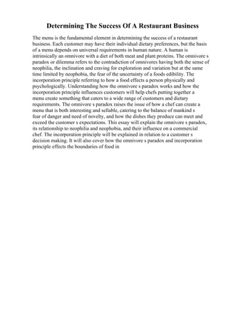 Determining The Success Of A Restaurant Business
The menu is the fundamental element in determining the success of a restaurant
business. Each customer may have their individual dietary preferences, but the basis
of a menu depends on universal requirements in human nature. A human is
intrinsically an omnivore with a diet of both meat and plant proteins. The omnivore s
paradox or dilemma refers to the contradiction of omnivores having both the sense of
neophilia, the inclination and craving for exploration and variation but at the same
time limited by neophobia, the fear of the uncertainty of a foods edibility. The
incorporation principle referring to how a food effects a person physically and
psychologically. Understanding how the omnivore s paradox works and how the
incorporation principle influences customers will help chefs putting together a
menu create something that caters to a wide range of customers and dietary
requirements. The omnivore s paradox raises the issue of how a chef can create a
menu that is both interesting and sellable, catering to the balance of mankind s
fear of danger and need of novelty, and how the dishes they produce can meet and
exceed the customer s expectations. This essay will explain the omnivore s paradox,
its relationship to neophilia and neophobia, and their influence on a commercial
chef. The incorporation principle will be explained in relation to a customer s
decision making. It will also cover how the omnivore s paradox and incorporation
principle effects the boundaries of food in
 